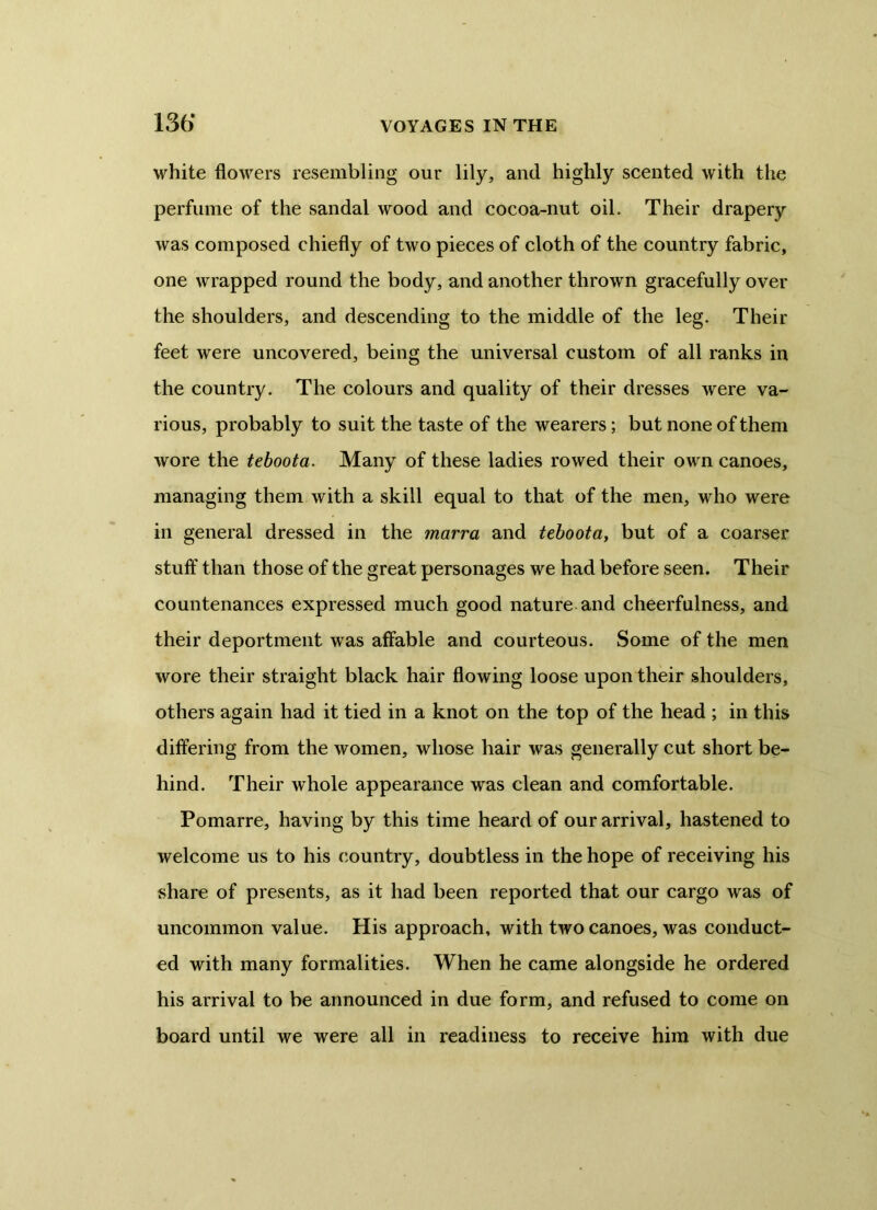 white flowers resembling our lily, and highly scented with the perfume of the sandal wood and cocoa-nut oil. Their drapery was composed chiefly of two pieces of cloth of the country fabric, one wrapped round the body, and another thrown gracefully over the shoulders, and descending to the middle of the leg. Their feet were uncovered, being the universal custom of all ranks in the country. The colours and quality of their dresses were va- rious, probably to suit the taste of the wearers; but none of them wore the teboota. Many of these ladies rowed their own canoes, managing them with a skill equal to that of the men, who were in general dressed in the marra and teboota, but of a coarser stuff than those of the great personages we had before seen. Their countenances expressed much good nature and cheerfulness, and their deportment was affable and courteous. Some of the men wore their straight black hair flowing loose upon their shoulders, others again had it tied in a knot on the top of the head ; in this differing from the women, whose hair was generally cut short be- hind. Their whole appearance was clean and comfortable. Pomarre, having by this time heard of our arrival, hastened to welcome us to his country, doubtless in the hope of receiving his share of presents, as it had been reported that our cargo was of uncommon value. His approach, with two canoes, was conduct- ed with many formalities. When he came alongside he ordered his arrival to be announced in due form, and refused to come on board until we were all in readiness to receive him with due