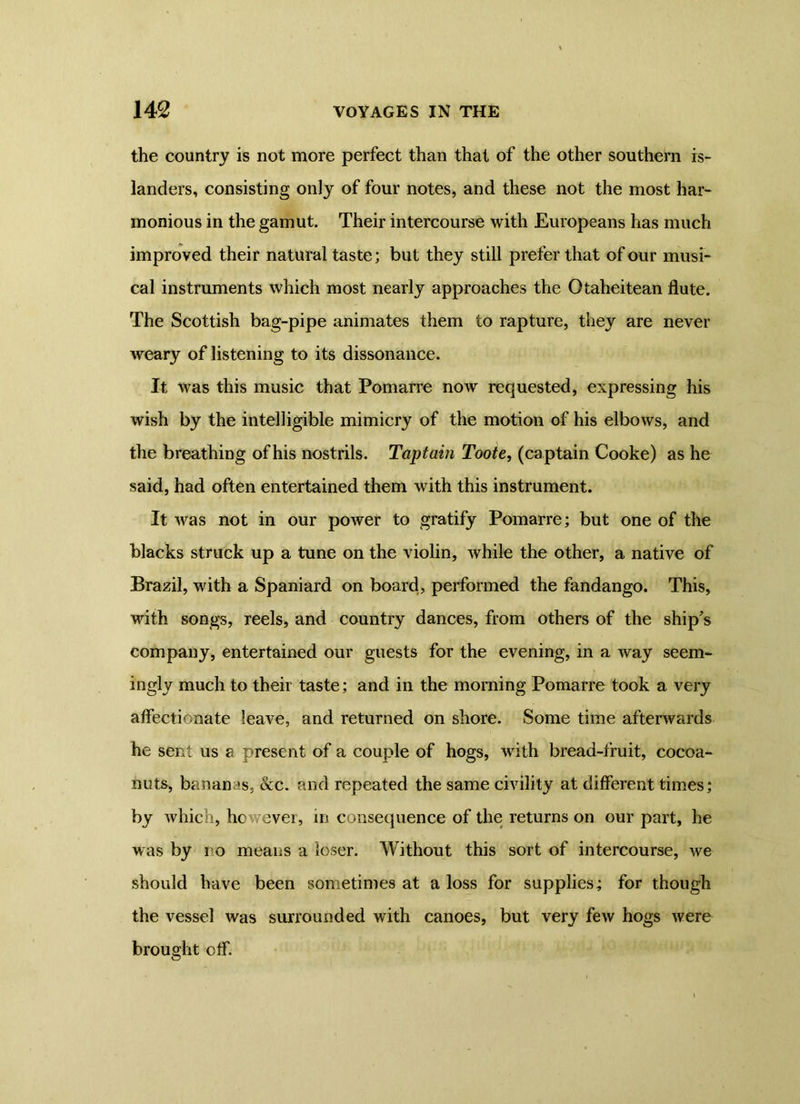 the country is not more perfect than that of the other southern is- landers, consisting only of four notes, and these not the most har- monious in the gamut. Their intercourse with Europeans has much improved their natural taste; but they still prefer that of our musi- cal instruments which most nearly approaches the Otaheitean flute. The Scottish bag-pipe animates them to rapture, they are never weary of listening to its dissonance. It was this music that Pomarre now requested, expressing his wish by the intelligible mimicry of the motion of his elbows, and the breathing of his nostrils. Taptain Toote, (captain Cooke) as he said, had often entertained them with this instrument. It was not in our power to gratify Pomarre; but one of the blacks struck up a tune on the violin, while the other, a native of Brazil, with a Spaniard on board, performed the fandango. This, with songs, reels, and country dances, from others of the ship’s company, entertained our guests for the evening, in a way seem- ingly much to their taste; and in the morning Pomarre took a very affectionate leave, and returned on shore. Some time afterwards he sent us a present of a couple of hogs, with bread-fruit, cocoa- nuts, banan is, &c. and repeated the same civility at different times; by which, however, in consequence of the returns on our part, he was by no means a loser. Without this sort of intercourse, we should have been sometimes at a loss for supplies; for though the vessel was surrounded with canoes, but very few hogs were brought off.