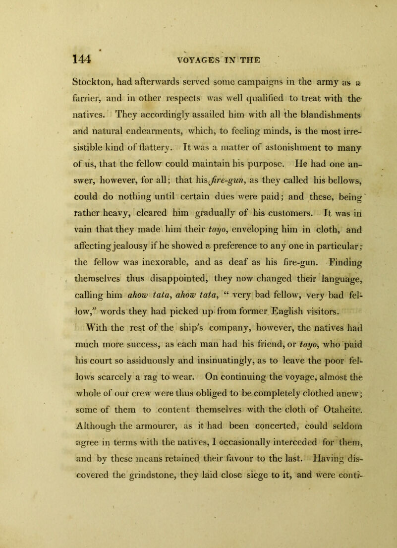 Stockton, had afterwards served some campaigns in the army as a farrier, and in other respects was well qualified to treat with ther natives. They accordingly assailed him with all the blandishments and natural endearments, which, to feeling minds, is the most irre- sistible kind of flattery. It was a matter of astonishment to many of us, that the fellow could maintain his purpose. He had one an- swer, however, for all; that his fir e-gun, as they called his bellows, could do nothing until certain dues were paid; and these, being rather heavy, cleared him gradually of his customers. It was in vain that they made him their tciyo, enveloping him in cloth, and affecting jealousy if he showed a preference to any one in particular; the fellow was inexorable, and as deaf as his fire-gun. Finding themselves thus disappointed, they now changed their language, calling him ahow tata, ahow tata, “ very had fellow, very bad fel- low,” words they had picked up from former English visitors. With the rest of the ship's company, however, the natives had much more success, as each man had his friend, or tayo, who paid his court so assiduously and insinuatingly, as to leave the poor fel- lows scarcely a rag to wrear. On continuing the voyage, almost the whole of our crew were thus obliged to be completely clothed anew; some of them to content themselves with the cloth of Otaheite. Although the armourer, as it had been concerted, could seldom agree in terms with the natives, I occasionally interceded for them, and by these means retained their favour to the last. Having dis- covered the grindstone, they laid close siege to it, and were conti-