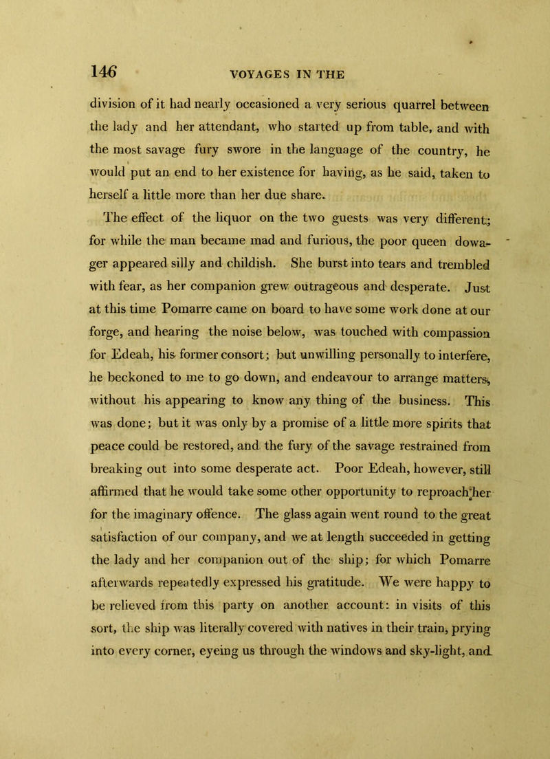 division of it had nearly occasioned a very serious quarrel between the lady and her attendant, who started up from table, and with the most savage fury swore in the language of the country, he t would put an end to her existence for having, as he said, taken to herself a little more than her due share. The effect of the liquor on the two guests was very different; for while the man became mad and furious, the poor queen dowa^- ger appeared silly and childish. She burst into tears and trembled with fear, as her companion grew outrageous and desperate. Just at this time Pomarre came on board to have some work done at our forge, and hearing the noise below, was touched with compassion for Edeah, his- former consort; but unwilling personally to interfere, he beckoned to me to go down, and endeavour to arrange matters* without his appearing to know any thing of the business. This was done; but it was only by a promise of a little more spirits that peace could be restored, and the fury of the savage restrained from breaking out into some desperate act. Poor Edeah, however, still affirmed that he would take some other opportunity to reproachffier for the imaginary offence. The glass again went round to the great satisfaction of our company, and we at length succeeded in getting the lady and her companion out of the ship; for which Pomarre afterwards repeatedly expressed his gratitude. We were happy to be relieved from this party on another account ’ in visits of this sort, the ship was literally covered with natives in their train, prying into every corner, eyeing us through the windows and sky-light, and l