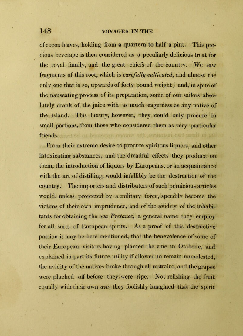 of cocoa leaves, holding from a quartern to half a pint. This pre- cious beverage is then considered as a peculiarly delicious treat for the royal family, and the great chiefs of the country. We saw fragments of this root, which is carefully cultivated, and almost the only one that is so, upwards of forty pound weight; and, in spite of the nauseating process of its preparation, some of our sailors abso- lutely drank of the juice with as much eagerness as any native of the island. This luxury, however, they could only procure in small portions, from those who considered them as very particular friends. From their extreme desire to procure spiritous liquors, and other intoxicating substances, and the dreadful effects they produce on them, the introduction of liquors by Europeans, or an acquaintance with the art of distilling, would infallibly be the destruction of the country. The importers and distributers of such pernicious articles would, unless protected by a military force, speedily become the victims of their own imprudence, and of the avidity of the inhabi- tants for obtaining the ava Pretanee, a general name they employ for all sorts of European spirits. As a proof of this destructive passion it may be here mentioned, that the benevolence of some of their European visitors having planted the vine in Otaheite, and explained in part its future utility if allowed to remain unmolested, the avidity of the natives broke through all restraint, and the grapes were plucked off before they, were ripe. Not relishing the fruit equally with their own ava, they foolishly imagined that the spirit