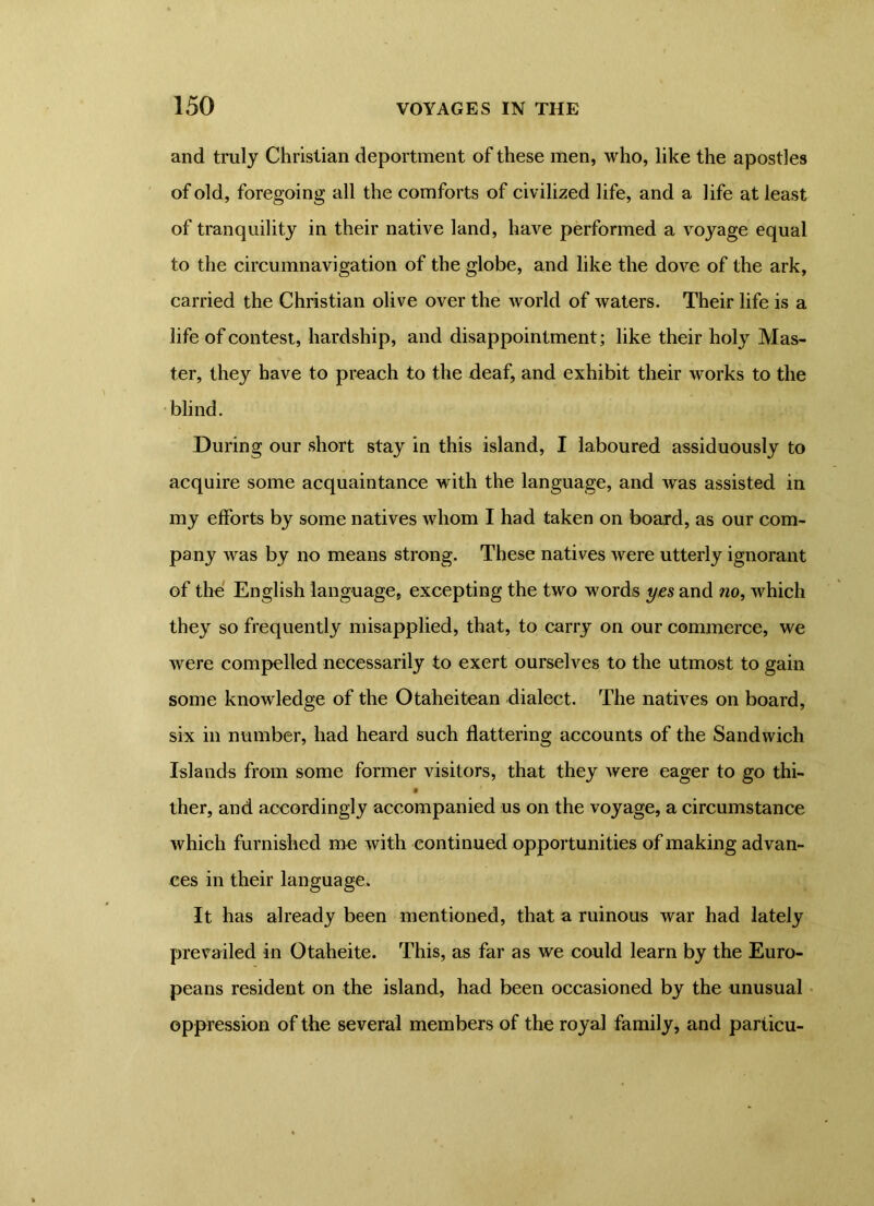 and truly Christian deportment of these men, who, like the apostles of old, foregoing all the comforts of civilized life, and a life at least of tranquility in their native land, have performed a voyage equal to the circumnavigation of the globe, and like the dove of the ark, carried the Christian olive over the world of waters. Their life is a life of contest, hardship, and disappointment; like their holy Mas- ter, they have to preach to the deaf, and exhibit their works to the blind. During our short stay in this island, I laboured assiduously to acquire some acquaintance with the language, and was assisted in my efforts by some natives whom I had taken on board, as our com- pany was by no means strong. These natives were utterly ignorant of the English language, excepting the two words yes and no, which they so frequently misapplied, that, to carry on our commerce, we were compelled necessarily to exert ourselves to the utmost to gain some knowledge of the Otaheitean dialect. The natives on board, six in number, had heard such flattering accounts of the Sandwich Islands from some former visitors, that they were eager to go thi- ther, and accordingly accompanied us on the voyage, a circumstance which furnished me with continued opportunities of making advan- ces in their language. It has already been mentioned, that a ruinous war had lately prevailed in Otaheite. This, as far as we could learn by the Euro- peans resident on the island, had been occasioned by the unusual oppression of the several members of the royal family, and particu-