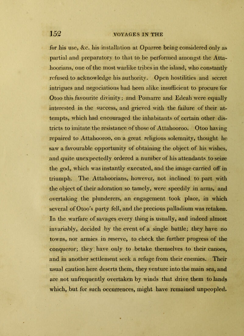 for his use, &c. his installation at Oparree being considered only as partial and preparatory to that to be performed amongst the Atta- hoorians, one of the most warlike tribes in the island, who constantly refused to acknowledge his authority. Open hostilities and secret intrigues and negociations had been alike insufficient to procure for Otoo this favourite divinity; and Pomarre and Edeah were equally interested in the success, and grieved with the failure of their at- tempts, which had encouraged the inhabitants of certain other dis- tricts to imitate the resistance of those of Attahooroo. Otoo having repaired to Attahooroo, on a great religious solemnity, thought he saw a favourable opportunity of obtaining the object of his wishes, and quite unexpectedly ordered a number of his attendants to seize the god, which was instantly executed, and the image carried off in triumph. The Attahoorians, however, not inclined to part with the object of their adoration so tamely, were speedily in arms, and overtaking the plunderers, an engagement took place, in which several of Otoo's party fell, and the precious palladium was retaken. In the warfare of savages every thing is usually, and indeed almost invariably, decided by the event of a single battle; they have no towns, nor armies in reserve, to check the further progress of the conqueror; they have only to betake themselves to their canoes, and in another settlement seek a refuge from their enemies. Their usual caution here deserts them, they venture into the main sea, and are not unfrequently overtaken by winds that drive them to lands which, but for such occurrences, might have remained unpeopled.