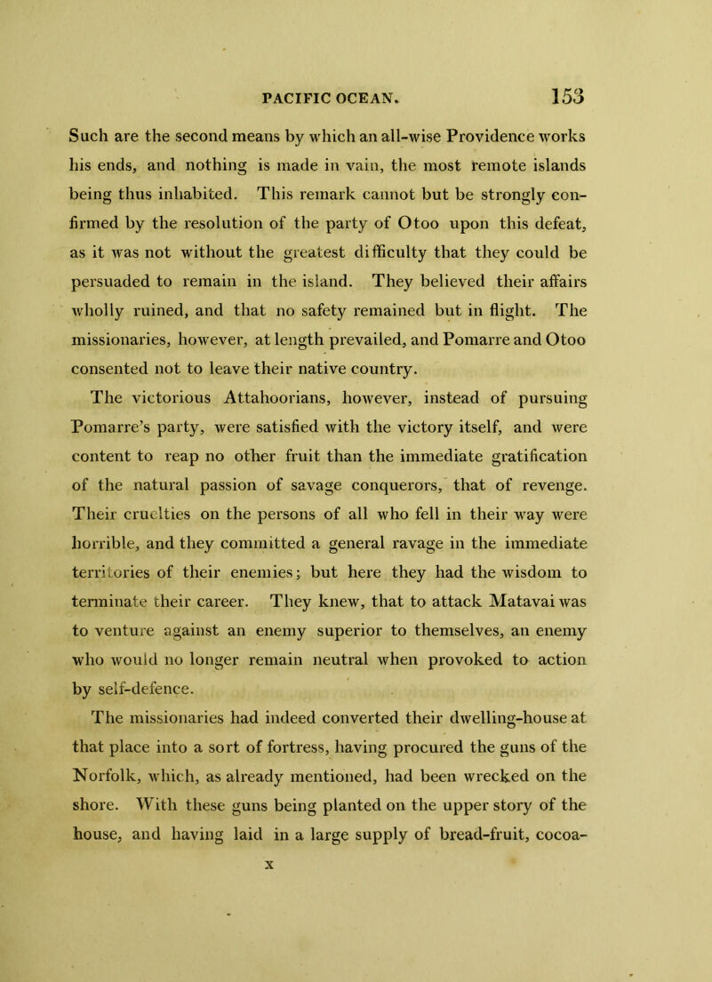 Such are the second means by which an all-wise Providence works his ends, and nothing is made in vain, the most remote islands being thus inhabited. This remark cannot but be strongly con- firmed by the resolution of the party of Otoo upon this defeat, as it was not without the greatest difficulty that they could be persuaded to remain in the island. They believed their affairs wholly ruined, and that no safety remained but in flight. The missionaries, however, at length prevailed, and Pomarre and Otoo consented not to leave their native country. The victorious Attahoorians, however, instead of pursuing Pomarre’s party, were satisfied with the victory itself, and were content to reap no other fruit than the immediate gratification of the natural passion of savage conquerors, that of revenge. Their cruelties on the persons of all who fell in their way were horrible, and they committed a general ravage in the immediate territories of their enemies; but here they had the wisdom to terminate their career. They knew, that to attack Matavai was to venture against an enemy superior to themselves, an enemy who would no longer remain neutral when provoked to action by self-defence. The missionaries had indeed converted their dwelling-house at that place into a sort of fortress, having procured the guns of the Norfolk, which, as already mentioned, had been wrecked on the shore. With these guns being planted on the upper story of the house, and having laid in a large supply of bread-fruit, cocoa- x