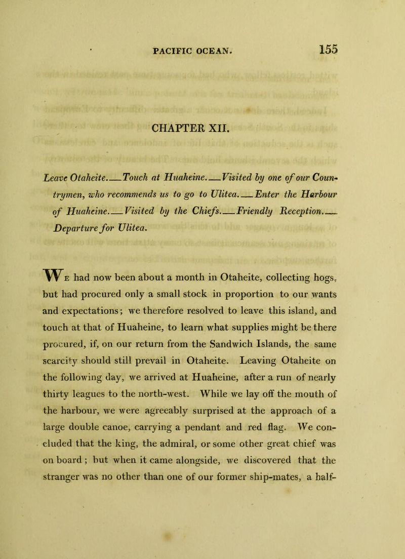 CHAPTER XII. Leave Otaheite Touch at Huaheine Visited by one of our Coun- trymen, who recommends us to go to Ulitea Enter the Harbour of Huaheine Visited by the Chiefs Friendly Reception Departure for Ulitea. We had now been about a month in Otaheite, collecting hogs, but had procured only a small stock in proportion to our wants and expectations; we therefore resolved to leave this island, and touch at that of Huaheine, to learn what supplies might be there procured, if, on our return from the Sandwich Islands, the same scarcity should still prevail in Otaheite. Leaving Otaheite on the following day, we arrived at Huaheine, after a run of nearly thirty leagues to the north-west. While we lay off the mouth of the harbour, we were agreeably surprised at the approach of a large double canoe, carrying a pendant and red flag. We con- cluded that the king, the admiral, or some other great chief was on board ; but when it came alongside, we discovered that the stranger was no other than one of our former ship-mates, a half-