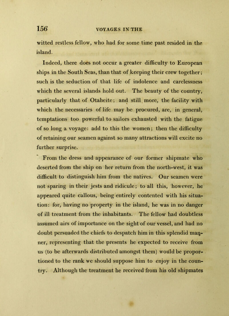 witted restless fellow, who had for some time past resided in the island. Indeed, there does not occur a greater difficulty to European ships in the South Seas, than that of keeping their crew together; such is the seduction of that life of indolence and carelessness which the several islands hold out. The beauty of the country, particularly that of Otaheite; and still more, the facility with which the necessaries of life may be procured, are, in general, temptations too powerful to sailors exhausted with the fatigue of so long a voyage: add to this the women; then the difficulty of retaining our seamen against so many attractions will excite no further surprise. From the dress and appearance of our former shipmate who deserted from the ship on her return from the north-west, it was difficult to distinguish him from the natives. Our seamen were not sparing in their jests and ridicule; to all this, however, he appeared quite callous, being entirely contented with his situa- tion: for, having no property in the island, he was in no danger of ill treatment from the inhabitants. The fellow had doubtless assumed airs of importance on the sight of our vessel, and had no doubt persuaded the chiefs to despatch him in this splendid man- ner, representing that the presents he expected to receive from us (to be afterwards distributed amongst them) would be propor- tioned to the rank we should suppose him to enjoy in the coun- try. Although the treatment he received from his old shipmates