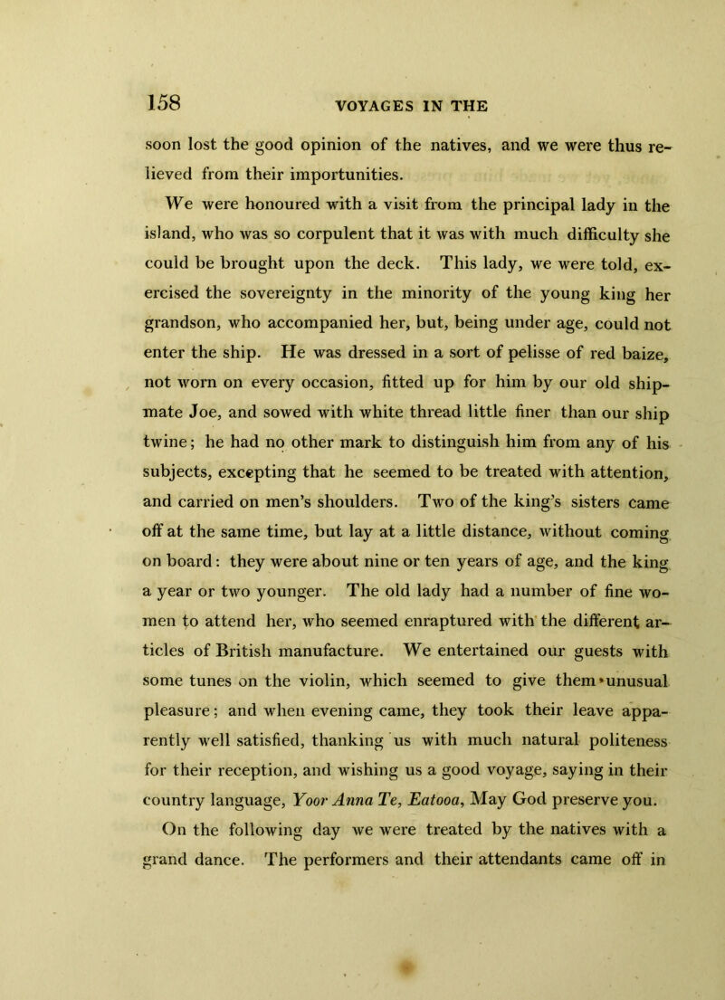 soon lost the good opinion of the natives, and we were thus re- lieved from their importunities. We were honoured with a visit from the principal lady in the island, who was so corpulent that it was with much difficulty she could be brought upon the deck. This lady, we were told, ex- ercised the sovereignty in the minority of the young king her grandson, who accompanied her, but, being under age, could not enter the ship. He was dressed in a sort of pelisse of red baize, not worn on every occasion, fitted up for him by our old ship- mate Joe, and sowed with white thread little finer than our ship twine; he had no other mark to distinguish him from any of his subjects, excepting that he seemed to be treated with attention, and carried on men’s shoulders. Two of the king’s sisters came off at the same time, but lay at a little distance, without coming on board: they were about nine or ten years of age, and the king a year or two younger. The old lady had a number of fine wo- men to attend her, who seemed enraptured with the different ar- ticles of British manufacture. We entertained our guests with some tunes on the violin, which seemed to give them’unusual pleasure; and when evening came, they took their leave appa- rently well satisfied, thanking us with much natural politeness for their reception, and wishing us a good voyage, saying in their country language, Yoor Anna Te, Eatooa, May God preserve you. On the following day we were treated by the natives with a grand dance. The performers and their attendants came off in