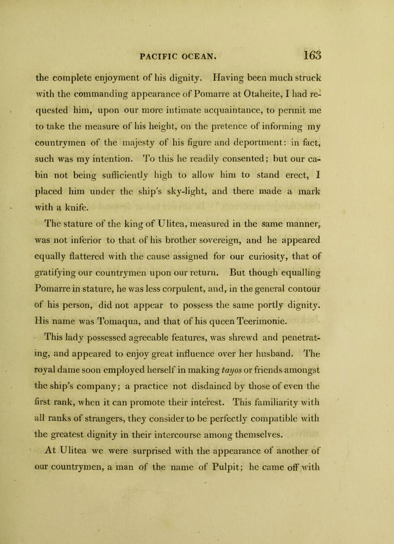 the complete enjoyment of his dignity. Having been much struck with the commanding appearance of Pomarre at Otaheite, I had re- quested him, upon our more intimate acquaintance, to permit me to take the measure of his height, on the pretence of informing my countrymen of the majesty of his figure and deportment: in fact, such was my intention. To this he readily consented; but our ca- bin not being sufficiently high to allow him to stand erect, I placed him under the ship's sky-light, and there made a mark with a knife. The stature of the king of Ulitea, measured in the same manner, was not inferior to that of his brother sovereign, and he appeared equally flattered with the cause assigned for our curiosity, that of gratifying our countrymen upon our return. But though equalling Pomarre in stature, he was less corpulent, and, in the general contour of his person, did not appear to possess the same portly dignity. His name was Tomaqua, and that of his queen Teerimonie. This lady possessed agreeable features, was shrewd and penetrat- ing, and appeared to enjoy great influence over her husband. The royal dame soon employed herself in making tayos or friends amongst the ship's company; a practice not disdained by those of even the first rank, Avhen it can promote their interest. This familiarity with all ranks of strangers, they consider to be perfectly compatible with the greatest dignity in their intercourse among themselves. At Ulitea we were surprised with the appearance of another of our countrymen, a man of the name of Pulpit; he came off with