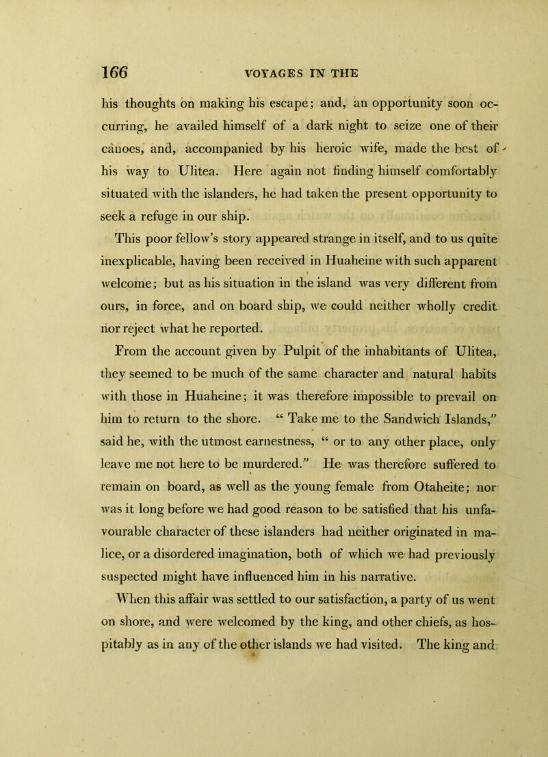 his thoughts on making his escape; and, an opportunity soon oc- curring, he availed himself of a dark night to seize one of their canoes, and, accompanied by his heroic wife, made the best of' his way to Ulitea. Here again not finding himself comfortably situated with the islanders, he had taken the present opportunity to seek a refuge in our ship. This poor fellow’s story appeared strange in itself, and to us quite inexplicable, having been received in Huaheine with such apparent welcome; but as his situation in the island was very different from ours, in force, and on board ship, we could neither wholly credit nor reject what he reported. Prom the account given by Pulpit of the inhabitants of Ulitea, they seemed to be much of the same character and natural habits with those in Huaheine; it was therefore impossible to prevail on him to return to the shore. “ Take me to the Sandwich Islands,” said he, with the utmost earnestness, “ or to any other place, only leave me not here to be murdered.” He was therefore suffered to remain on board, as well as the young female from Otaheite; nor was it long before we had good reason to be satisfied that his unfa- vourable character of these islanders had neither originated in ma- lice, or a disordered imagination, both of which we had previously suspected might have influenced him in his narrative. When this affair was settled to our satisfaction, a party of us went on shore, and were welcomed by the king, and other chiefs, as hos- pitably as in any of the other islands we had visited. The king and