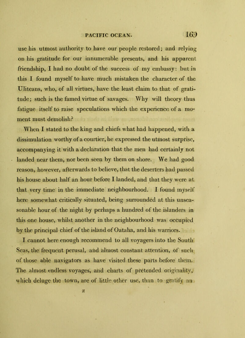 use his utmost authority to have our people restored; and relying on his gratitude for our innumerable presents, and his apparent friendship, I had no doubt of the success of my embassy: but in this I found myself to have much mistaken the character of the Uliteans, who, of all virtues, have the least claim to that of grati- tude; such is the famed virtue of savages. Why will theory thus fatigue itself to raise speculations which the experience of a mo- ment must demolish? When I stated to the king and chiefs what had happened, with a dissimulation worthy of a courtier, he expressed the utmost surprise, accompanying it with a declaration that the men had certainly not landed near them, nor been seen by them on shore. We had good reason, however, afterwards to believe, that the deserters had passed his house about half an hour before I landed, and that they were at that very time in the immediate neighbourhood. I found myself here somewhat critically situated, being surrounded at this unsea- sonable hour of the night by perhaps a hundred of the islanders in this one house, whilst another in the neighbourhood was occupied by the principal chief of the island of Oataha, and his warriors. I cannot here enough recommend to all voyagers into the South Seas, the frequent perusal, and almost constant attention, of such of those able navigators as have visited these parts before them. The almost endless voyages, and charts of pretended originality, which deluge the town, are of little other use, than to gratify an z