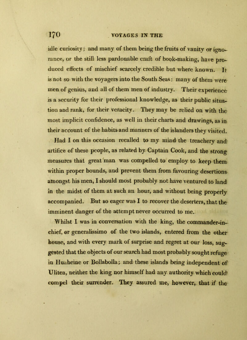 idle curiosity; and many of them being the fruits of vanity or igno- rance, or the still less pardonable craft of book-making, have pro- duced effects of mischief scarcely credible but where known. It is not so with the voyagers into the South Seas: many of them were men of genius, and all of them men of industry. Their experience is a security for their professional knowledge, as their public situa- tion and rank, for their veracity. They may be relied on with the most implicit confidence, as well in their charts and drawings, as in their account of the habits and manners of the islanders they visited. Had I on this occasion recalled to my mind the treachery and artifice of these people, as related by Captain Cook, and the strong measures that great man was compelled to employ to keep them within proper bounds, and prevent them from favouring desertions amongst his men, I should most probably not have ventured to land in the midst of them at such an hour, and without being properly accompanied. But so eager was I to recover the deserters, that the imminent danger of the attempt never occurred to me. Whilst I was in conversation with the king, the commander-in- chief, or generalissimo of the two islands, entered from the other house, and with every mark of surprise and regret at our loss, sug- gested that the objects of our search had most probably sought refuge in Huaheine or Bollabolla; and these islands being independent of Ulitea, neither the king nor himself had any authority which could; compel their surrender. They assured me, however, that if the