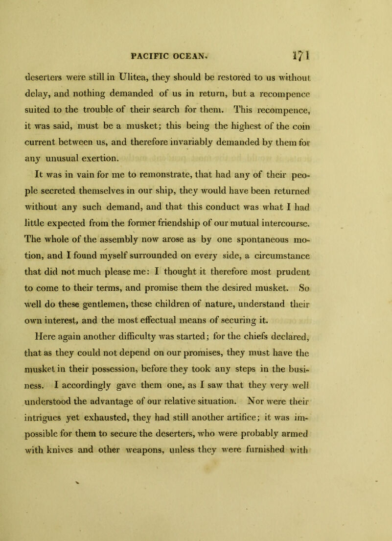 deserters were still in Ulitea, they should be restored to us without delay, and nothing demanded of us in return, but a recompenee suited to the trouble of their search for them. This recompenee, it was said, must be a musket; this being the highest of the coin current between us, and therefore invariably demanded by them for any unusual exertion. It was in vain for me to remonstrate, that had any of their peo- ple secreted themselves in our ship, they would have been returned without any such demand, and that this conduct was what I had little expected from the former friendship of our mutual intercourse. The whole of the assembly now arose as by one spontaneous mo- tion, and I found myself surrounded on every side, a circumstance that did not much please me: I thought it therefore most prudent to come to their terms, and promise them the desired musket. So well do these gentlemen, these children of nature, understand their own interest, and the most effectual means of securing it. Here again another difficulty was started; for the chiefs declared, that as they could not depend on our promises, they must have the musket in their possession, before they took any steps in the busi- ness. I accordingly gave them one, as I saw that they very well understood the advantage of our relative situation. Nor were their intrigues yet exhausted, they had still another artifice; it was im- possible for them to secure the deserters, who were probably' armed with knives and other weapons, unless they were furnished with