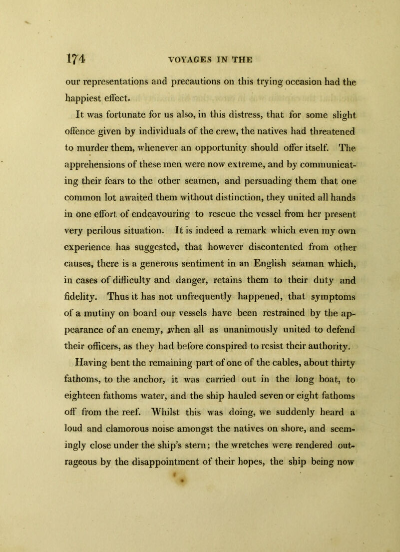 our representations and precautions on this trying occasion had the happiest effect. It was fortunate for us also, in this distress, that for some slight offence given by individuals of the crew, the natives had threatened to murder them, whenever an opportunity should offer itself. The apprehensions of these men were now extreme, and by communicat- ing their fears to the other seamen, and persuading them that one common lot awaited them without distinction, they united all hands in one effort of endeavouring to rescue the vessel from her present very perilous situation. It is indeed a remark which even my own experience has suggested, that however discontented from other causes, there is a generous sentiment in an English seaman which, in cases of difficulty and danger, retains them to their duty and fidelity. Thus it has not unfrequently happened, that symptoms of a mutiny on board our vessels have been restrained by the ap- pearance of an enemy, jvhen all as unanimously united to defend their officers, as they had before conspired to resist their authority. Having bent the remaining part of one of the cables, about thirty fathoms, to the anchor, it was carried out in the long boat, to eighteen fathoms water, and the ship hauled seven or eight fathoms off from the reef. Whilst this was doing, we suddenly heard a loud and clamorous noise amongst the natives on shore, and seem- ingly close under the ship's stern; the wretches were rendered out- rageous by the disappointment of their hopes, the ship being noAV I