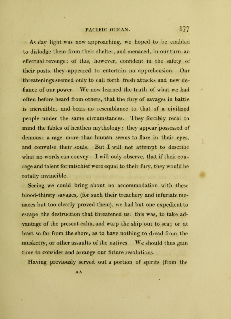 As day light was now approaching, we hoped to he enabled to dislodge them from their shelter, and menaced, in our turn, an effectual revenge; of this, however, confident in the safety of their posts, they appeared to entertain no apprehension. Our threatenings seemed only to call forth fresh attacks and new de- fiance of our power. We now learned the truth of what we had often before heard from others, that the fury of savages in battle is incredible, and bears no resemblance to that of a civilized people under the same circumstances. They forcibly recal to mind the fables of heathen mythology; they appear possessed of demons; a rage more than human seems to flare in their eyes, and convulse their souls. But I will not attempt to describe what no words can convey: I will only observe, that if their cou- rage and talent for mischief were equal to their fury, they would be totally invincible. Seeing we could bring about no accommodation with these blood-thirsty savages, (for such their treachery and infuriate me- naces but too clearly proved them), we had but one expedient to escape the destruction that threatened us: this was, to take ad- vantage of the present calm, and warp the ship out to sea; or at least so far from the shore, as to have nothing to dread from the musketry, or other assaults of the natives. We should thus gain time to consider and arrange our future resolutions. Having previously served out a portion of spirits (from the AA