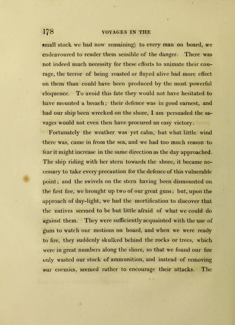 small stock we had now remaining) to every man on board, we endeavoured to render them sensible of the danger. There was not indeed much necessity for these efforts to animate their cou- rage, the terror of being roasted or flayed alive had more effect on them than could have been produced by the most powerful eloquence. To avoid this fate they would not have hesitated to have mounted a breach; their defence was in good earnest, and had our ship been wrecked on the shore, I am persuaded the sa- vages would not even then have procured an easy victory*. Fortunately the weather was yet calm, but what little wind there was, came in from the sea, and we had too much reason to fear it might increase in the same direction as the day approached. The ship riding with her stern towards the shore, it became ne- cessary to take every precaution for the defence of this vulnerable point; and the swivels on the stern having been dismounted on the first fire, we brought up two of our great guns; but, upon the approach of day-light, we had the mortification to discover that the natives seemed to be but little afraid of what we could do against them. They were sufficiently acquainted with the use of guns to watch our motions on board, and when we were ready to fire, they suddenly skulked behind the rocks or trees, which were in great numbers along the shore, so that we found our fire only wasted our stock of ammunition, and instead of removing «ur enemies, seemed rather to encourage their attacks. The