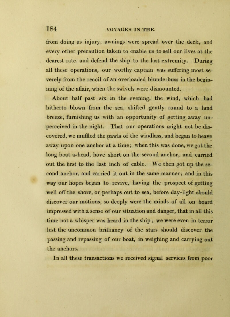 from doing us injury, awnings wrere spread over the deck, and every other precaution taken to enable us to sell our lives at the dearest rate, and defend the ship to the last extremity. During all these operations, our worthy captain was suffering most se- verely from the recoil of an overloaded blunderbuss in the begin- ning of the affair, when the swivels were dismounted. About half past six in the evening, the wind, which had hitherto blown from the sea, shifted gently round to a land breeze, furnishing us with an opportunity of getting away un- perceived in the night. That our operations might not be dis- covered, we muffled the pawls of the windlass, and began to heave away upon one anchor at a time; when this was done, we got the long boat a-head, hove short on the second anchor, and carried out the first to the last inch of cable. We then got up the se- cond anchor, and carried it out in the same manner; and in this way our hopes began to revive, having the prospect of getting well off the shore, or perhaps out to sea, before day-light should discover our motions, so deeply were the minds of all on board impressed with a sense of our situation and danger, that in all this time not a whisper was heard in the ship; we were even in terror lest the uncommon brilliancy of the stars should discover the passing and repassing of our boat, in weighing and carrying out the anchors. In all these transactions we received signal services from poor