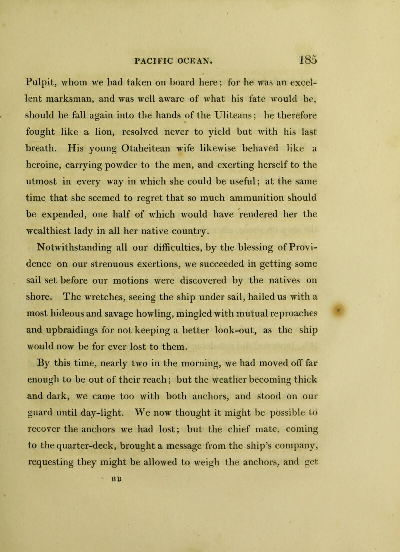 Pulpit, whom we had taken on board here; for he was an excel- lent marksman, and was well aware of what his fate would be, should he fall again into the hands of the Uliteans; he therefore fought like a lion, resolved never to yield but with his last breath. His young Otaheitean wife likewise behaved like a heroine, carrying powder to the men, and exerting herself to the utmost in every way in which she could be useful; at the same time that she seemed to regret that so much ammunition should be expended, one half of which would have rendered her the wealthiest lady in all her native country. Notwithstanding all our difficulties, by the blessing of Provi- dence on our strenuous exertions, we succeeded in getting some sail set before our motions were discovered by the natives on shore. The wretches, seeing the ship under sail, hailed us with a most hideous and savage howling, mingled with mutual reproaches and upbraidings for not keeping a better look-out, as the ship would now be for ever lost to them. By this time, nearly two in the morning, we had moved off far enough to be out of their reach; but the weather becoming thick and dark, we came too with both anchors, and stood on our guard until day-light. We now thought it might be possible to recover the anchors we had lost; but the chief mate, coming to the quarter-deck, brought a message from the ship’s company, requesting they might be allowed to weigh the anchors, and get v BB