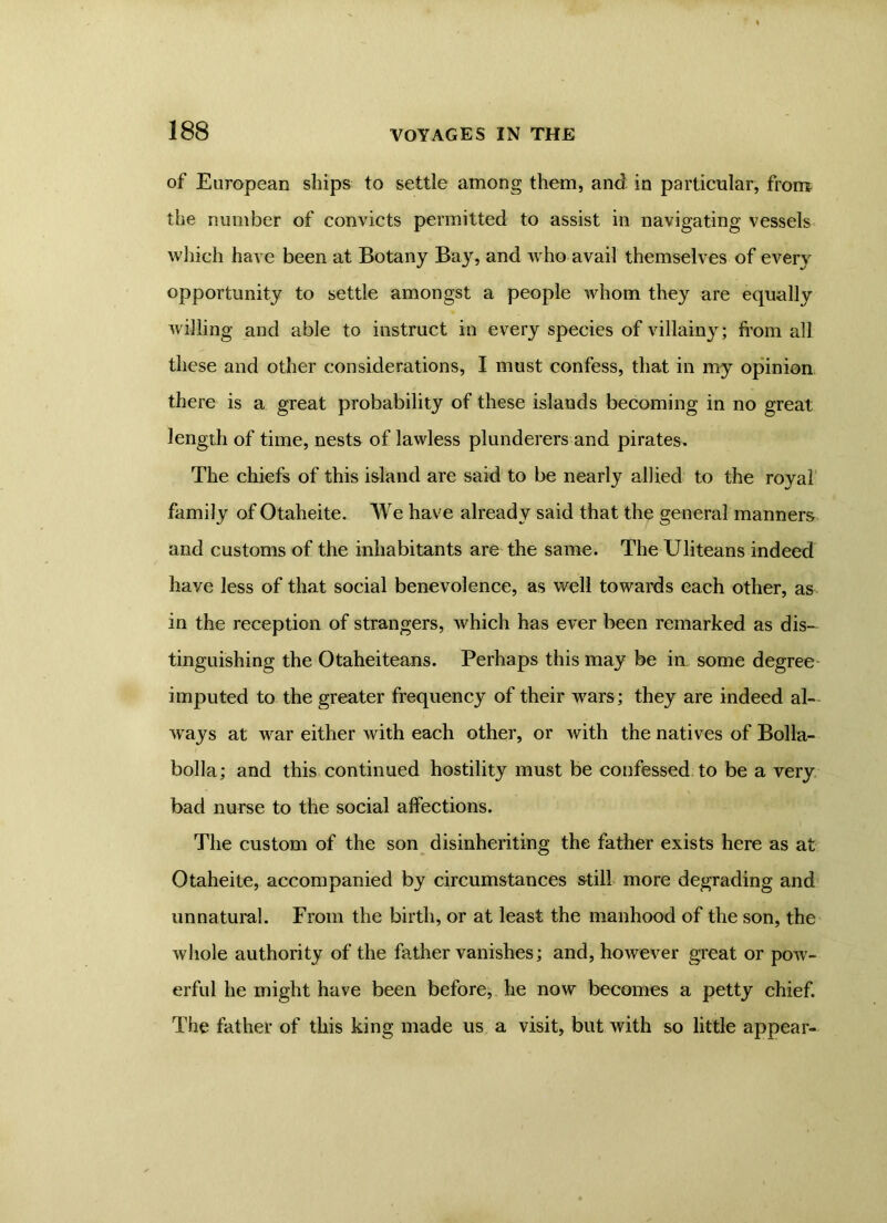 of European ships to settle among them, and in particular, from the number of convicts permitted to assist in navigating vessels which have been at Botany Bay, and who avail themselves of every opportunity to settle amongst a people whom they are equally willing and able to instruct in every species of villainy; from all these and other considerations, I must confess, that in my opinion there is a great probability of these islands becoming in no great length of time, nests of lawless plunderers and pirates. The chiefs of this island are said to be nearly allied to the royal family of Otaheite. We have already said that the general manners and customs of the inhabitants are the same. The Uliteans indeed have less of that social benevolence, as well towards each other, as in the reception of strangers, which has ever been remarked as dis- tinguishing the Otaheiteans. Perhaps this may be in some degree imputed to the greater frequency of their wars; they are indeed al- ways at war either with each other, or with the natives of Bolla- bolla; and this continued hostility must be confessed to be a very bad nurse to the social affections. The custom of the son disinheriting the father exists here as at Otaheite, accompanied by circumstances still more degrading and unnatural. From the birth, or at least the manhood of the son, the whole authority of the father vanishes; and, however great or pow- erful he might have been before, he now becomes a petty chief. The father of this king made us a visit, but with so little appear-