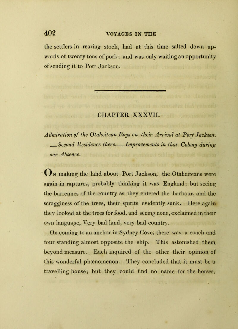 the settlers in rearing stock, had at this time salted down up- wards of twenty tons of pork; and was only waiting an opportunity of sending it to Port Jackson. CHAPTER XXXVII. Admiration of the Otaheitean Boys on their Arrival at Port Jackson, Second Residence there Improvements in that Colony during our Absence. On making the land about Port Jackson, the Otaheiteans were again in raptures, probably thinking it was England; but seeing the barrennes of the country as they entered the harbour, and the scragginess of the trees, their spirits evidently sunk. Here again they looked at the trees for food, and seeing none, exclaimed in their own language, Very bad land, very bad country. On coming to an anchor in Sydney Cove, there was a coach and four standing almost opposite the ship. This astonished them beyond measure. Each inquired of the other their opinion of this wonderful phenomenon. They concluded that it must be a travelling house; but they could find no name for the horses.