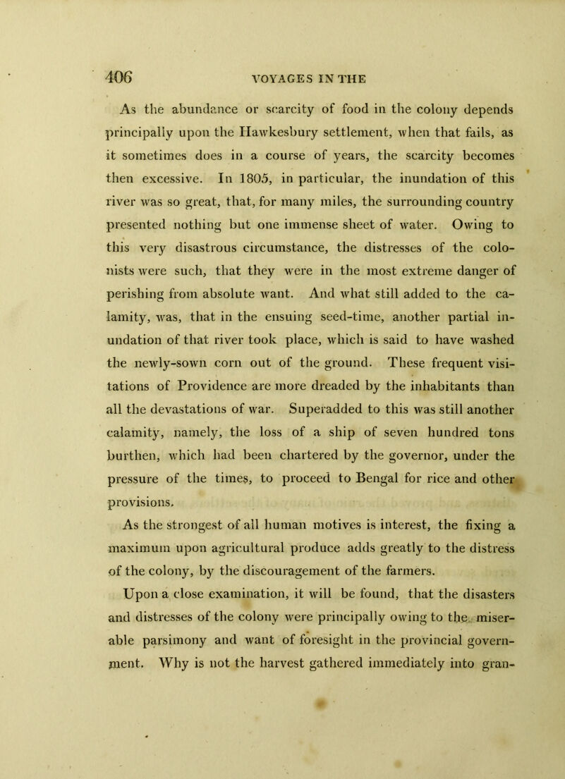 As the abundance or scarcity of food in the colony depends principally upon the Hawkesbury settlement, when that fails, as it sometimes does in a course of years, the scarcity becomes then excessive. In 1805, in particular, the inundation of this river was so great, that, for many miles, the surrounding country presented nothing but one immense sheet of water. Owing to this very disastrous circumstance, the distresses of the colo- nists were such, that they were in the most extreme danger of perishing from absolute want. And what still added to the ca- lamity, was, that in the ensuing seed-time, another partial in- undation of that river took place, which is said to have washed the newly-sown corn out of the ground. These frequent visi- tations of Providence are more dreaded by the inhabitants than all the devastations of war. Superadded to this was still another calamity, namely, the loss of a ship of seven hundred tons burthen, which had been chartered by the governor, under the pressure of the times, to proceed to Bengal for rice and other provisions. As the strongest of ail human motives is interest, the fixing a maximum upon agricultural produce adds greatly to the distress of the colony, by the discouragement of the farmers. Upon a close examination, it will be found, that the disasters and distresses of the colony were principally owing to the miser- able parsimony and want of foresight in the provincial govern- ment. Why is not the harvest gathered immediately into gran-