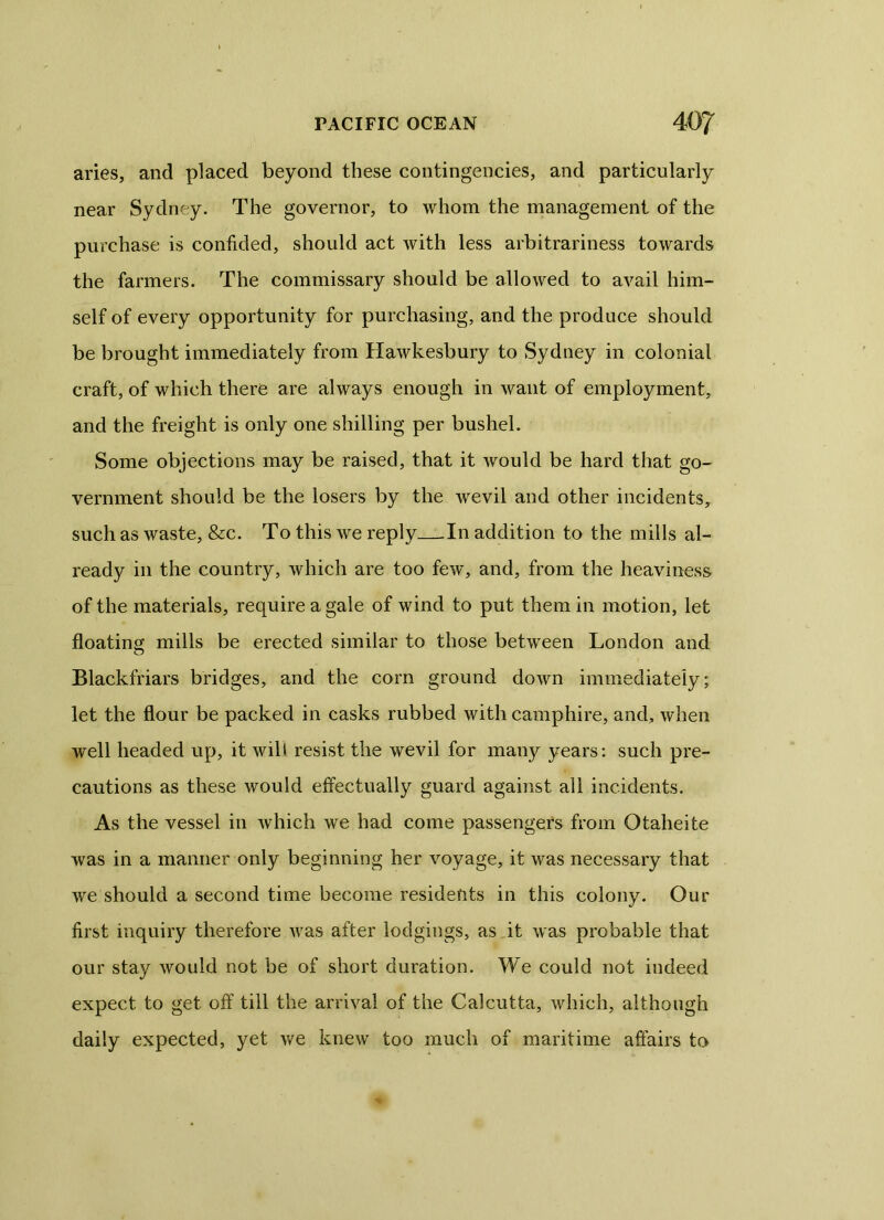 aries, and placed beyond these contingencies, and particularly near Sydney. The governor, to whom the management of the purchase is confided, should act with less arbitrariness towards the farmers. The commissary should be allowed to avail him- self of every opportunity for purchasing, and the produce should be brought immediately from Hawkesbury to Sydney in colonial craft, of which there are always enough in want of employment, and the freight is only one shilling per bushel. Some objections may be raised, that it would be hard that go- vernment should be the losers by the wevil and other incidents, such as waste, &c. To this we reply In addition to the mills al- ready in the country, which are too few, and, from the heaviness of the materials, require a gale of wind to put them in motion, let floating mills be erected similar to those between London and Blackfriars bridges, and the corn ground down immediately; let the flour be packed in casks rubbed with camphire, and, when well headed up, it will resist the wevil for many years: such pre- cautions as these would effectually guard against all incidents. As the vessel in which we had come passengers from Otaheite was in a manner only beginning her voyage, it was necessary that we should a second time become residents in this colony. Our first inquiry therefore was after lodgings, as it was probable that our stay would not be of short duration. We could not indeed expect to get off till the arrival of the Calcutta, which, although daily expected, yet we knew too much of maritime affairs to