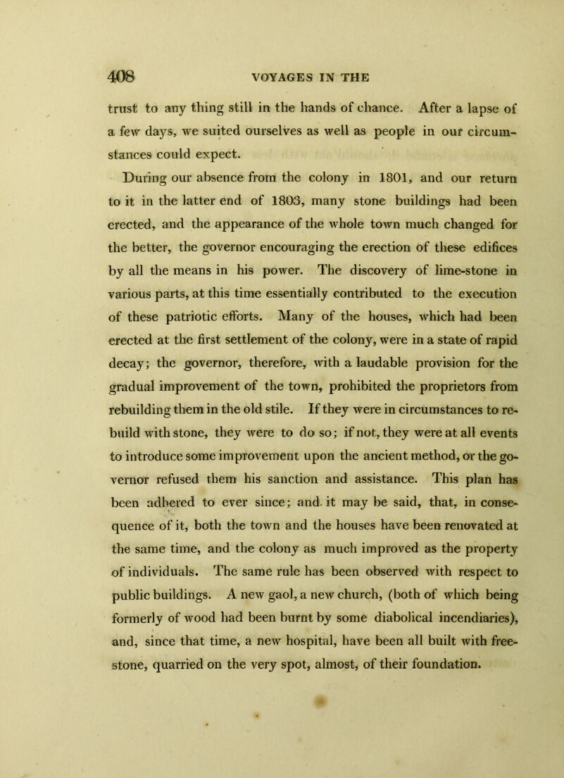 trust to any thing still in the hands of chance. After a lapse of a few days, we suited ourselves as well as people in our circum- stances could expect. During our absence from the colony in 1801, and our return to it in the latter end of 1803, many stone buildings had been erected, and the appearance of the whole town much changed for the better, the governor encouraging the erection of these edifices by all the means in his power. The discovery of lime-stone in various parts, at this time essentially contributed to the execution of these patriotic efforts. Many of the houses, which had been erected at the first settlement of the colony, were in a state of rapid decay; the governor, therefore, with a laudable provision for the gradual improvement of the town, prohibited the proprietors from rebuilding them in the old stile. If they were in circumstances to re- build with stone, they were to do so; if not, they were at all events to introduce some improvement upon the ancient method, or the go- vernor refused them his sanction and assistance. This plan has been adhered to ever since; and.it may be said, that, in conse- quence of it, both the town and the houses have been renovated at the same time, and the colony as much improved as the property of individuals. The same rule has been observed with respect to public buildings. A new gaol, a new church, (both of which being formerly of wood had been burnt by some diabolical incendiaries), and, since that time, a new hospital, have been all built with free- stone, quarried on the very spot, almost, of their foundation.