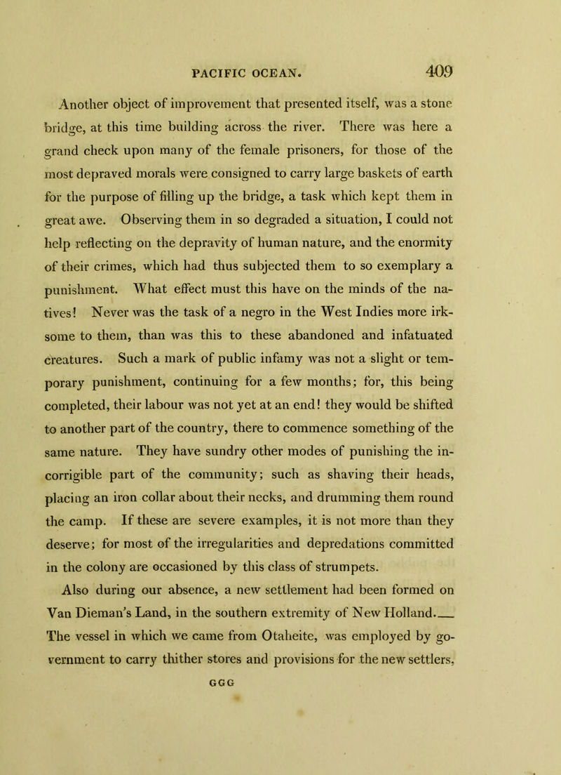 Another object of improvement that presented itself, was a stone bridge, at this time build in g across the river. There was here a grand check upon many of the female prisoners, for those of the most depraved morals were consigned to carry large baskets of earth for the purpose of filling up the bridge, a task which kept them in great awe. Observing them in so degraded a situation, I could not help reflecting on the depravity of human nature, and the enormity of their crimes, which had thus subjected them to so exemplary a punishment. What effect must this have on the minds of the na- tives! Never was the task of a negro in the West Indies more irk- some to them, than was this to these abandoned and infatuated creatures. Such a mark of public infamy was not a slight or tem- porary punishment, continuing for a few months; for, this being completed, their labour was not yet at an end! they would be shifted to another part of the country, there to commence something of the same nature. They have sundry other modes of punishing the in- corrigible part of the community; such as shaving their heads, placing an iron collar about their necks, and drumming them round the camp. If these are severe examples, it is not more than they deserve; for most of the irregularities and depredations committed in the colony are occasioned by this class of strumpets. Also during our absence, a new settlement had been formed on Van Diemans Land, in the southern extremity of New Holland. The vessel in which we came from Otaheite, was employed by go- vernment to carry thither stores and provisions for the new settlers, GGG