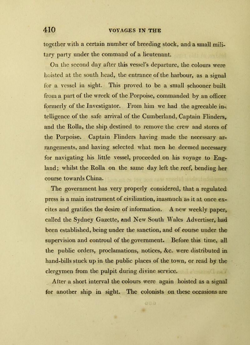 together with a certain number of breeding stock, and a small mili- tary party under the command of a lieutenant. On the second day after this vessels departure, the colours were hoisted at the south head, the entrance of the harbour, as a signal for a vessel in sight. This proved to be a small schooner built from a part of the wreck of the Porpoise, commanded by an officer formerly of the Investigator. From him wre had the agreeable in- telligence of the safe arrival of the Cumberland, Captain Flinders,, and the Rolla, the ship destined to remove the crew and stores of the Porpoise. Captain Flinders having made the necessary ar- rangements, and having selected what men he deemed necessary for navigating his little vessel, proceeded on his voyage to Eng- land; whilst the Rolla on the same day left the reef, bending her course towards China. The government has very properly considered, that a regulated press is a main instrument of civilization, inasmuch as it at once ex- cites and gratifies the desire of information. A new weekly paper, called the Sydney Gazette, and New South Wales Advertiser, had been established, being under the sanction, and of course under the supervision and controul of the government. Before this time, all the public orders, proclamations, notices, &c. were distributed in hand-bills stuck up in the public places of the town, or read by the clergymen from the pulpit during divine service. After a short interval the colours were again hoisted as a signal for another ship in sight. The colonists on these occasions are