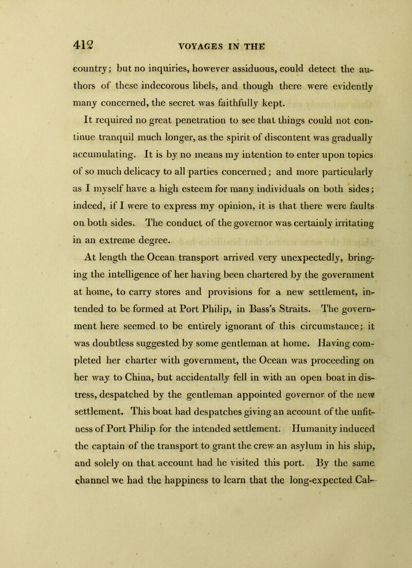 country; but no inquiries, however assiduous, could detect the au» thors of these indecorous libels, and though there were evidently many concerned, the secret was faithfully kept. It required no great penetration to see that things could not con- tinue tranquil much longer, as the spirit of discontent was gradually accumulating. It is by no means my intention to enter upon topics of so much delicacy to all parties concerned; and more particularly as I myself have a high esteem for many individuals on both sides; indeed, if I were to express my opinion, it is that there were faults on both sides. The conduct of the governor was certainly irritating in an extreme degree. At length the Ocean transport arrived very unexpectedly, bringr ing the intelligence of her having been chartered by the government at home, to carry stores and provisions for a new settlement, in- tended to be formed at Port Philip, in Bass’s Straits. The govern- ment here seemed to be entirely ignorant of this circumstance; it was doubtless suggested by some gentleman, at home. Having com- pleted her charter with government, the Ocean was proceeding on her way to China, but accidentally fell in with an open boat in dis- tress, despatched by the gentleman appointed governor of the new settlement. This boat had despatches giving an account of the unfit- ness of Port Philip for the intended settlement. Humanity induced the captain of the transport to grant the crew an asylum in his ship, and solely on that account had he visited this port. By the same channel we had the happiness to learn that the long-expected Cal—