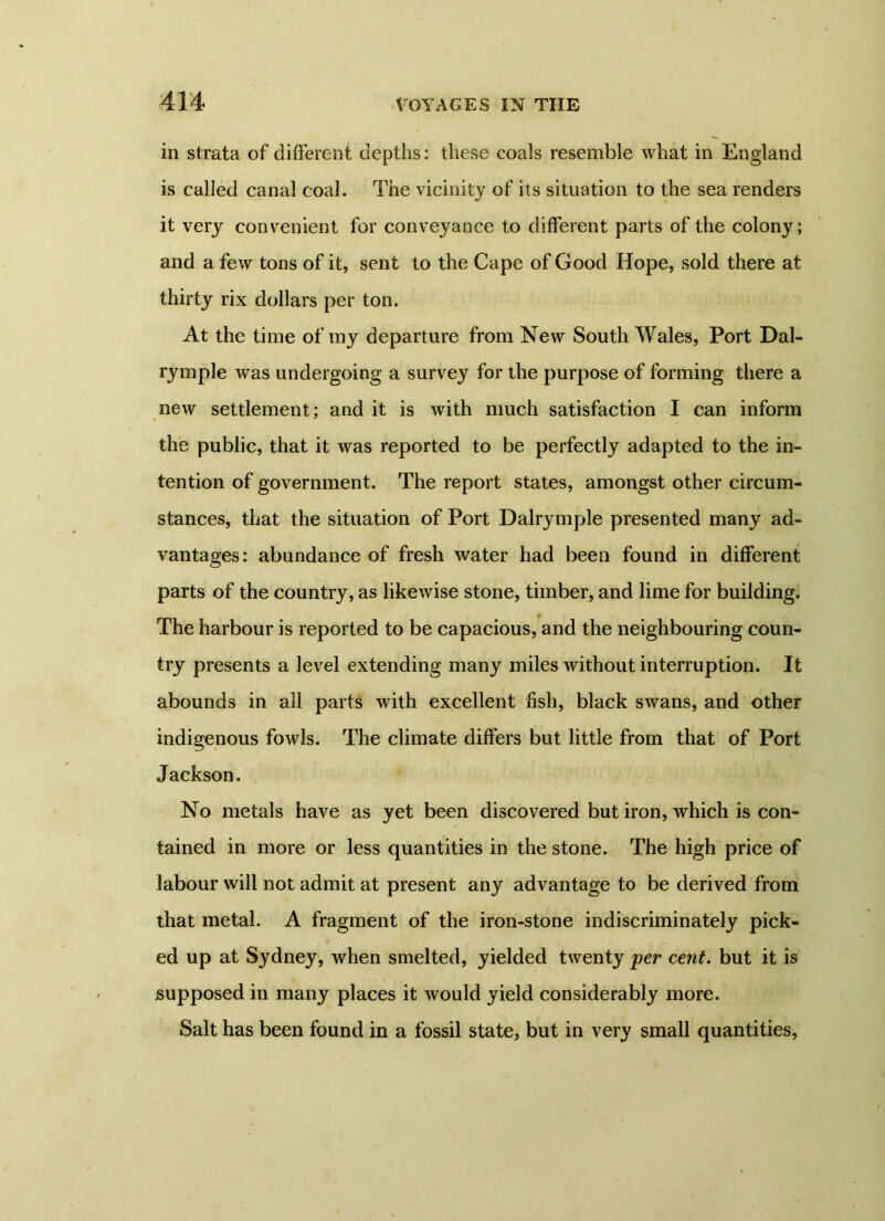 in strata of different depths: these coals resemble what in England is called canal coal. The vicinity of its situation to the sea renders it very convenient for conveyance to different parts of the colony; and a few tons of it, sent to the Cape of Good Hope, sold there at thirty rix dollars per ton. At the time of my departure from New South Wales, Port Dai- ry mpie was undergoing a survey for the purpose of forming there a new settlement; and it is with much satisfaction I can inform the public, that it was reported to be perfectly adapted to the in- tention of government. The report states, amongst other circum- stances, that the situation of Port Dalrymple presented many ad- vantages: abundance of fresh water had been found in different parts of the country, as likewise stone, timber, and lime for building. The harbour is reported to be capacious, and the neighbouring coun- try presents a level extending many miles without interruption. It abounds in all parts with excellent fish, black swans, and other indigenous fowls. The climate differs but little from that of Port Jackson. No metals have as yet been discovered but iron, which is con- tained in more or less quantities in the stone. The high price of labour will not admit at present any advantage to be derived from that metal. A fragment of the iron-stone indiscriminately pick- ed up at Sydney, when smelted, yielded twenty per cent, but it is supposed in many places it would yield considerably more. Salt has been found in a fossil state, but in very small quantities,