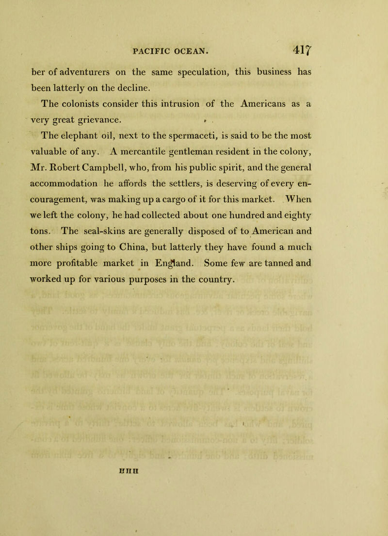 ber of adventurers on the same speculation, this business has been latterly on the decline. The colonists consider this intrusion of the Americans as a very great grievance. r , The elephant oil, next to the spermaceti, is said to be the most valuable of any. A mercantile gentleman resident in the colony, Mr. Robert Campbell, who, from his public spirit, and the general accommodation he affords the settlers, is deserving of every en- couragement, was making up a cargo of it for this market. When we left the colony, he had collected about one hundred and eighty tons. The seal-skins are generally disposed of to American and other ships going to China, but latterly they have found a much more profitable market in England. Some few are tanned and worked up for various purposes in the country. i KIIH