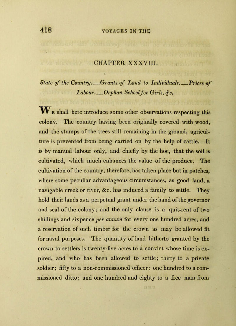 CHAPTER XXXVIII. r 1 State of the Country.—Grants of Land to Individuals.- Prices of Labour Orphan Schoolfor Girls, cf c. We shall here introduce some other observations respecting this colony. The country having been originally covered with wood, and the stumps of the trees still remaining in the ground, agricul- ture is prevented from being carried on by the help of cattle. It is by manual labour only, and chiefly by the hoe, that the soil is cultivated, which much enhances the value of the produce. The cultivation of the country, therefore, has taken place but in patches, where some peculiar advantageous circumstances, as good land, a navigable creek or river, &c. has induced a family to settle. They hold their lands as a perpetual grant under the hand of the governor and seal of the colony; and the only clause is a quit-rent of two shillings and sixpence per annum for every one hundred acres, and a reservation of such timber for the crown as may be allowed fit for naval purposes. The quantity of land hitherto granted by the crown to settlers is twenty-five acres to a convict whose time is ex- pired, and who has been allowed to settle; thirty to a private soldier; fifty to a non-commissioned officer; one hundred to a com- missioned ditto; and one hundred and eighty to a free man from