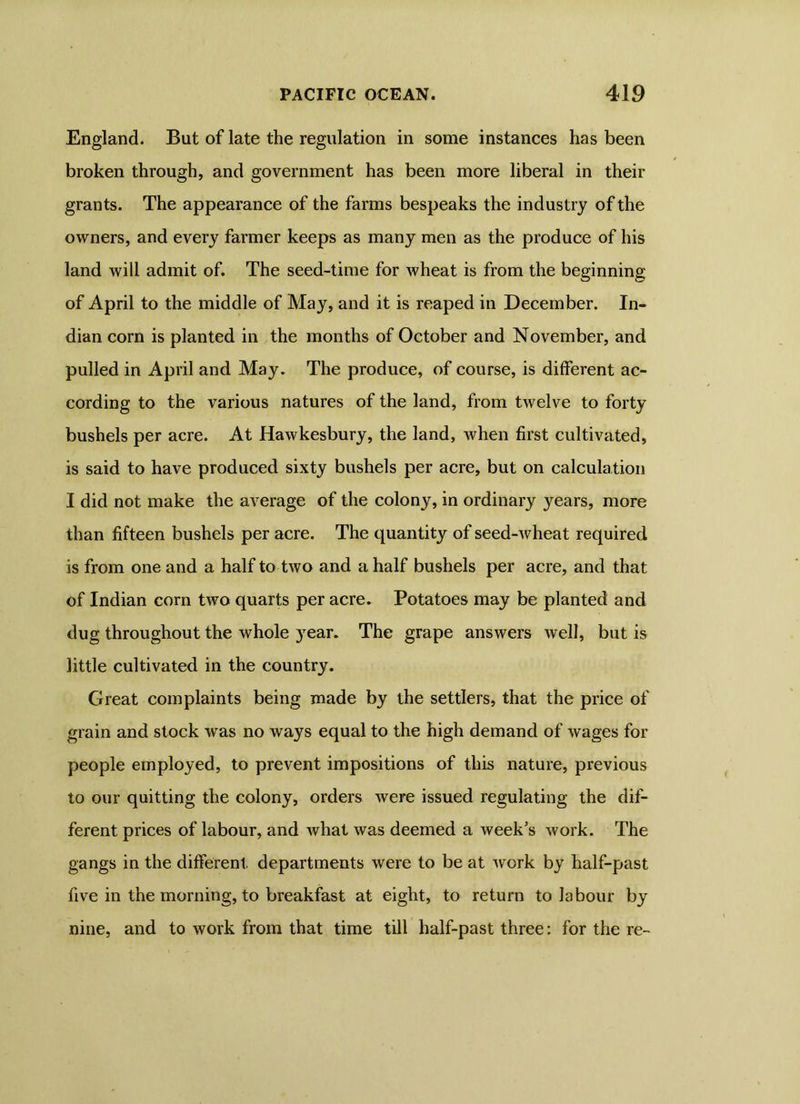 England. But of late the regulation in some instances has been broken through, and government has been more liberal in their grants. The appearance of the farms bespeaks the industry of the owners, and every farmer keeps as many men as the produce of his land will admit of. The seed-time for wheat is from the beginning of April to the middle of May, and it is reaped in December. In- dian corn is planted in the months of October and November, and pulled in April and May. The produce, of course, is different ac- cording to the various natures of the land, from twelve to forty bushels per acre. At Hawkesbury, the land, when first cultivated, is said to have produced sixty bushels per acre, but on calculation I did not make the average of the colony, in ordinary years, more than fifteen bushels per acre. The quantity of seed-wheat required is from one and a half to two and a half bushels per acre, and that of Indian corn two quarts per acre. Potatoes may be planted and dug throughout the whole year. The grape answers well, but is little cultivated in the country. Great complaints being made by the settlers, that the price of grain and stock was no ways equal to the high demand of wages for people employed, to prevent impositions of this nature, previous to our quitting the colony, orders were issued regulating the dif- ferent prices of labour, and what was deemed a week's work. The gangs in the different, departments were to be at work by half-past five in the morning, to breakfast at eight, to return to labour by nine, and to work from that time till half-past three: for the re-