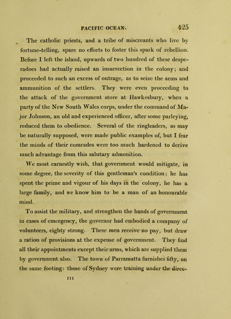 The catholic priests, and a tribe of miscreants who live by fortune-telling, spare no efforts to foster this spark of rebellion. Before I left the island, upwards of two hundred of these despe- radoes had actually raised an insurrection in the colony; and proceeded to such an excess of outrage, as to seize the arms and ammunition of the settlers. They were even proceeding to the attack of the government store at Hawkesbury, when a party of the New South Wales corps, under the command of Ma- jor Johnson, an old and experienced officer, after some parleying, reduced them to obedience. Several of the ringleaders, as may be naturally supposed, were made public examples of, but I fear the minds of their comrades were too much hardened to derive much advantage from this salutary admonition. We most earnestly wish, that government would mitigate, in some degree, the severity of this gentleman’s condition; he has spent the prime and vigour of his days in the colony, he has a large family, and we know him to be a man of an honourable mind. To assist the military, and strengthen the hands of government in cases of emergency, the governor had embodied a company of volunteers, eighty strong. These men receive no pay, but draw a ration of provisions at the expense of government. They find all their appointments except their arms, which are supplied them by government also. The town of Parramatta furnishes fifty, on the same footing: those of Sydney were training under the direc- iii