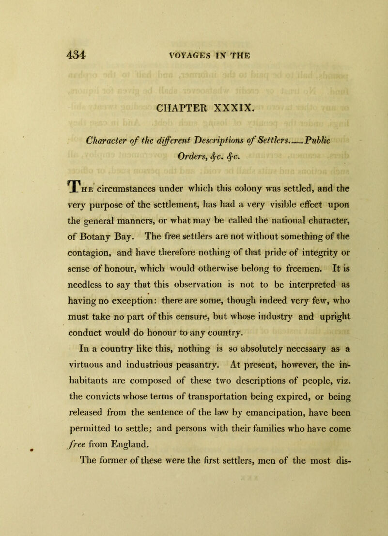 CHAPTER XXXIX. Character of the different Descriptions of Settlers Public Orders, fyc. fyc. The circumstances under which this colony was settled, and the very purpose of the settlement, has had a very visible effect upon the general manners, or what may be called the national character, of Botany Bay. The free settlers are not without something of the contagion, and have therefore nothing of that pride of integrity or sense of honour, which would otherwise belong to freemen. It is needless to say that this observation is not to be interpreted as having no exception: there are some, though indeed very few, who must take no part of this censure, but whose industry and upright conduct would do honour to any country. In a country like this, nothing is so absolutely necessary as a virtuous and industrious peasantry. At present, however, the in- habitants are composed of these two descriptions of people, viz. the convicts whose terms of transportation being expired, or being released from the sentence of the law by emancipation, have been permitted to settle ; and persons with their families who have come free from England, The former of these were the first settlers, men of the most dis-