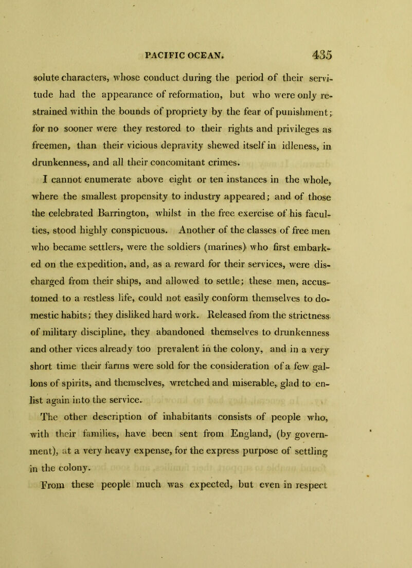 solute characters, whose conduct during the period of their servi- tude had the appearance of reformation, but who were only re- strained within the bounds of propriety by the fear of punishment; for no sooner were they restored to their rights and privileges as freemen, than their vicious depra vity shewed itself in idleness, in drunkenness, and all their concomitant crimes. I cannot enumerate above eight or ten instances in the whole, where the smallest propensity to industry appeared; and of those the celebrated Barrington, w'hilst in the free exercise of his facul- ties, stood highly conspicuous. Another of the classes of free men who became settlers, were the soldiers (marines) who first embark- ed on the expedition, and, as a reward for their services, were dis- charged from their ships, and allowed to settle; these men, accus- tomed to a restless life, could not easily conform themselves to do- mestic habits; they disliked hard work. Released from the strictness of military discipline, they abandoned themselves to drunkenness and other vices already too prevalent in the colony, and in a very short time their farms were sold for the consideration of a few gal- lons of spirits, and themselves, wretched and miserable, glad to en- list again into the service. The other description of inhabitants consists of people who, with their families, have been sent from England, (by govern- ment), at a very heavy expense, for the express purpose of settling in the colony. Erom these people much was expected, but even in respect