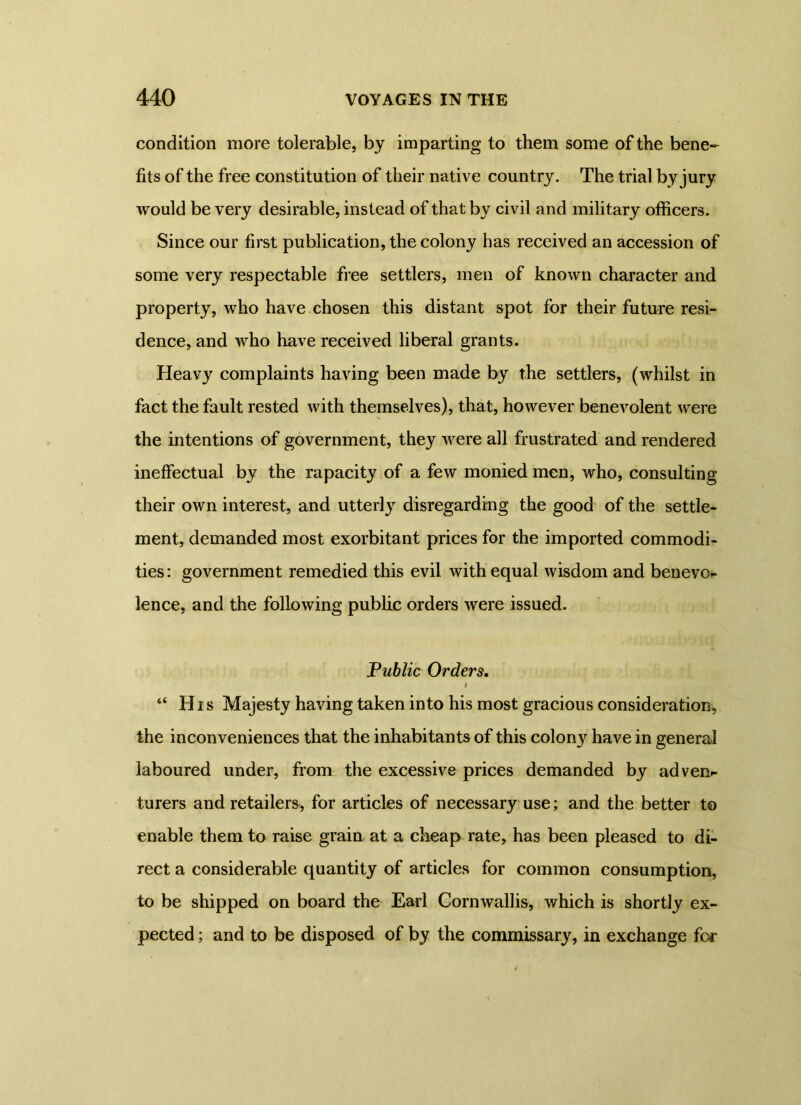 condition more tolerable, by imparting to them some of the bene- fits of the free constitution of their native country. The trial by jury would be very desirable, instead of that by civil and military officers. Since our first publication, the colony has received an accession of some very respectable free settlers, men of known character and property, who have chosen this distant spot for their future resi- dence, and who have received liberal grants. Heavy complaints having been made by the settlers, (whilst in fact the fault rested with themselves), that, however benevolent were the intentions of government, they were all frustrated and rendered ineffectual by the rapacity of a few monied men, who, consulting their own interest, and utterly disregarding the good of the settle- ment, demanded most exorbitant prices for the imported commodi- ties : government remedied this evil with equal wisdom and benevo*- lence, and the following public orders were issued. .Public Orders. “ His Majesty having taken into his most gracious consideration, the inconveniences that the inhabitants of this colony have in general laboured under, from the excessive prices demanded by adven- turers and retailers, for articles of necessary use; and the better to enable them to raise grain at a cheap rate, has been pleased to di- rect a considerable quantity of articles for common consumption, to be shipped on board the Earl Cornwallis, which is shortly ex- pected ; and to be disposed of by the commissary, in exchange for