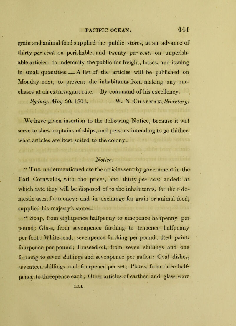 grain and animal food supplied the public stores, at an advance of thirty per cent, on perishable, and twenty per cent, on unperish- able articles; to indemnify the public for freight, losses, and issuing i:n small quantities A list of the articles will be published on Monday next, to prevent the inhabitants from making any pur- chases at an extravagant rate. By command of his excellency. Sydney, May 30, 1801. W. N. Chapman, Secretary. We have given insertion to the following Notice, because it will serve to shew captains of ships, and persons intending to go thither,, what articles are best suited to the colony. Notice: “ Th e undermentioned are the articles sent by government in the Earl Cornwallis, with the prices, and thirty per cent, added: at which rate they will be disposed of to the inhabitants, for their do- mestic uses, for money i and in exchange for grain or animal food, supplied his majesty's stores. “ Soap, from eightpence halfpenny to ninepence halfpenny per pound; Glass, from sevenpence farthing to tenpence halfpenny per foot; White-lead, sevenpence farthing per pound; Red paint, fourpence per pound; Linseed^oil, from seven shillings and one farthing to seven shillings and sevenpence per gallon; Oval dishes* seventeen shillings and fourpence per set; Plates, from three half- pence to threepence each; Other articles of earthen and glass ware LLL