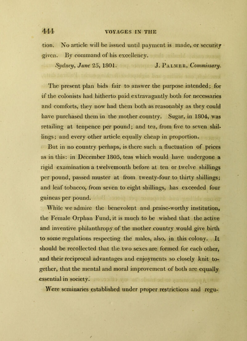 tion. No article will be issued until payment is made, or security given. By command of his excellency. Sydney, June 25, 1801. J. Palmer, Commissary, The present plan bids fair to answer the purpose intended; for if the colonists had hitherto paid extravagantly both for necessaries and comforts, they now had them both as reasonably as they could have purchased them in the mother country. Sugar, in 1804, was retailing at tenpence per pound; and tea, from five to seven shil- lings; and every other article equally cheap in proportion. But in no country perhaps, is there such a fluctuation of prices as in this: in December 1805, teas which would have undergone a rigid examination a twelvemonth before at ten or twelve shillings per pound, passed muster at from twenty-four to thirty shillings; and leaf tobacco, from seven to eight shillings, has exceeded four guineas per pound. While we admire the benevolent and praise-worthy institution, the Female Orphan Fund, it is much to be wished that the active and inventive philanthropy of the mother country would give birth to some regulations respecting the males, also, in this colony. It should be recollected that the two sexes are formed for each other, and their reciprocal advantages and enjoyments so closely knit to- gether, that the mental and moral improvement of both are equally essential in society. Were seminaries established under proper restrictions and regu-