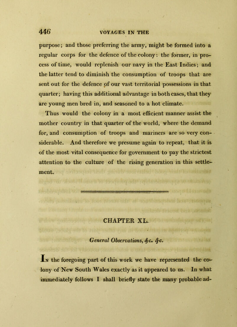 purpose; and those preferring the army, might be formed into a regular corps for the defence of the colony: the former, in pro- cess of time, would replenish our navy in the East Indies; and the latter tend to diminish the consumption of troops that are sent out for the defence of our vast territorial possessions in that quarter; having this additional advantage in both cases, that they are young men bred in, and seasoned to a hot climate. Thus would the colony in a most efficient manner assist the mother country in that quarter of the world, where the demand for, and consumption of troops and mariners are so very con- siderable. And therefore we presume again to repeat, that it is of the most vital consequence for government to pay the strictest attention to the culture of the rising generation in this settle- ment. CHAPTER XL. General Observations, §c, fyc. In the foregoing part of this work we have represented the co- lony of New South Wales exactly as it appeared to us. In what immediately follows I shall briefly state the many probable ad-