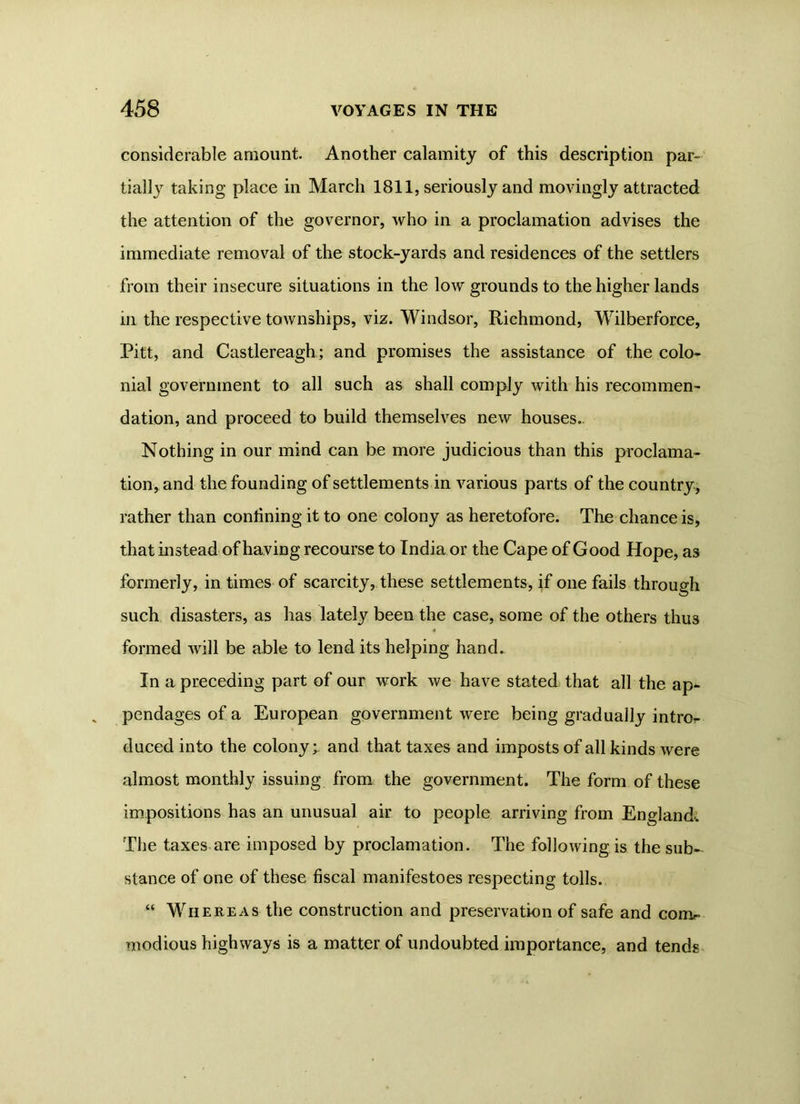 considerable amount. Another calamity of this description par- tially taking place in March 1811, seriously and movingly attracted the attention of the governor, who in a proclamation advises the immediate removal of the stock-yards and residences of the settlers from their insecure situations in the low grounds to the higher lands m the respective townships, viz. Windsor, Richmond, Wilberforce, Pitt, and Castlereagh; and promises the assistance of the colo- nial government to all such as shall comply with his recommen- dation, and proceed to build themselves new houses.. Nothing in our mind can be more judicious than this proclama- tion, and the founding of settlements in various parts of the country, rather than confining it to one colony as heretofore. The chance is, that instead of having recourse to India or the Cape of Good Hope, as formerly, in times of scarcity, these settlements, if one fails through such disasters, as has lately been the case, some of the others thus formed will be able to lend its helping hand. In a preceding part of our work we have stated that all the ap* pendagesofa European government were being gradually intror- duced into the colony;, and that taxes and imposts of all kinds were almost monthly issuing from the government. The form of these impositions has an unusual air to people arriving from England. The taxes are imposed by proclamation. The following is the sub- stance of one of these fiscal manifestoes respecting tolls. “ Whereas the construction and preservation of safe and coni- modious highways is a matter of undoubted importance, and tends