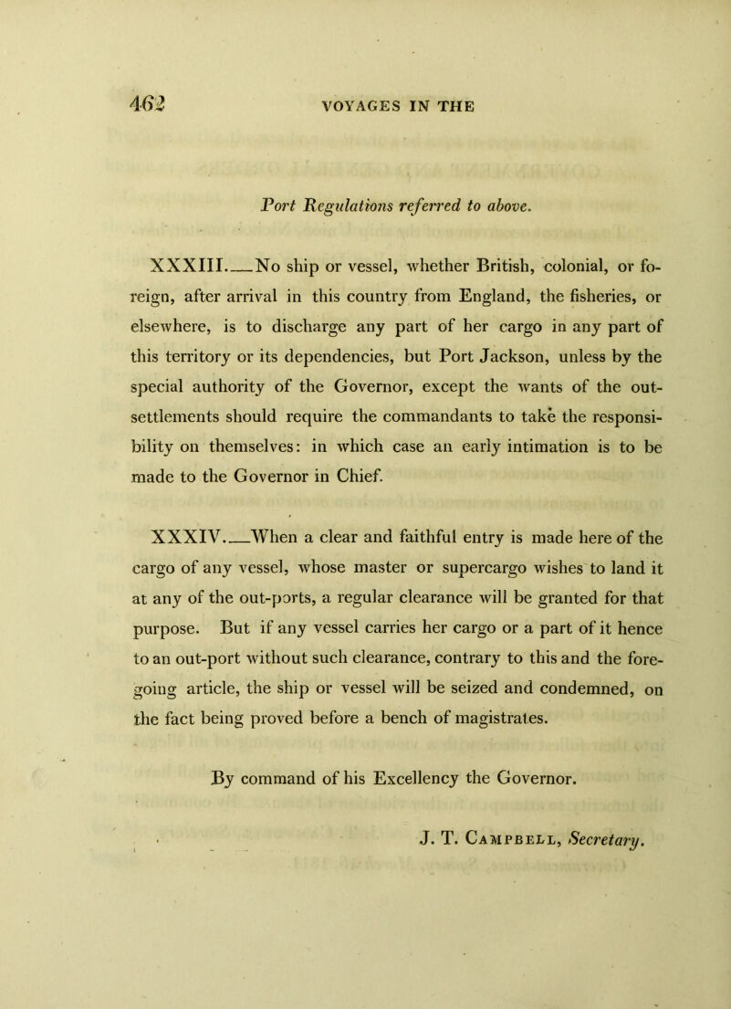 Port Regulations referred to above. XXXIII No ship or vessel, whether British, colonial, or fo- reign, after arrival in this country from England, the fisheries, or elsewhere, is to discharge any part of her cargo in any part of this territory or its dependencies, but Port Jackson, unless by the special authority of the Governor, except the wants of the out- settlements should require the commandants to take the responsi- bility on themselves: in which case an early intimation is to be made to the Governor in Chief. XXXIV When a clear and faithful entry is made here of the cargo of any vessel, whose master or supercargo wishes to land it at any of the out-ports, a regular clearance will be granted for that purpose. But if any vessel carries her cargo or a part of it hence to an out-port without such clearance, contrary to this and the fore- going article, the ship or vessel will be seized and condemned, on the fact being proved before a bench of magistrates. By command of his Excellency the Governor. J. T. Campbell, Secretary.