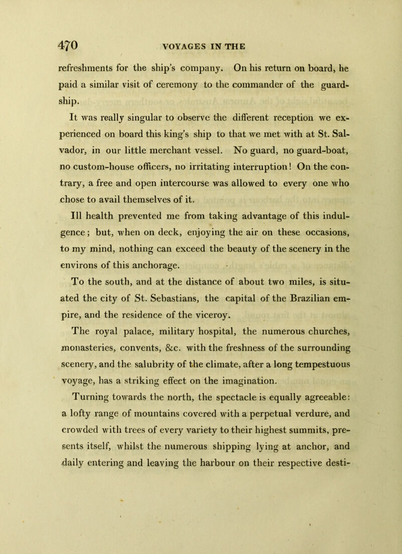 refreshments for the ship’s company. On his return on board, he paid a similar visit of ceremony to the commander of the guard- ship. It was really singular to observe the different reception we ex- perienced on board this king’s ship to that we met with at St. Sal- vador, in our little merchant vessel. No guard, no guard-boat, no custom-house officers, no irritating interruption! On the con- trary, a free and open intercourse was allowed to every one who chose to avail themselves of it. Ill health prevented me from taking advantage of this indul- gence ; but, when on deck, enjoying the air on these occasions, to my mind, nothing can exceed the beauty of the scenery in the environs of this anchorage. To the south, and at the distance of about two miles, is situ- ated the city of St. Sebastians, the capital of the Brazilian em- pire, and the residence of the viceroy. The royal palace, military hospital, the numerous churches, monasteries, convents, &c. with the freshness of the surrounding scenery, and the salubrity of the climate, after a long tempestuous voyage, has a striking effect on the imagination. Turning towards the north, the spectacle is equally agreeable: a lofty range of mountains covered with a perpetual verdure, and crowded with trees of every variety to their highest summits, pre- sents itself, whilst the numerous shipping lying at anchor, and daily entering and leaving the harbour on their respective desti-