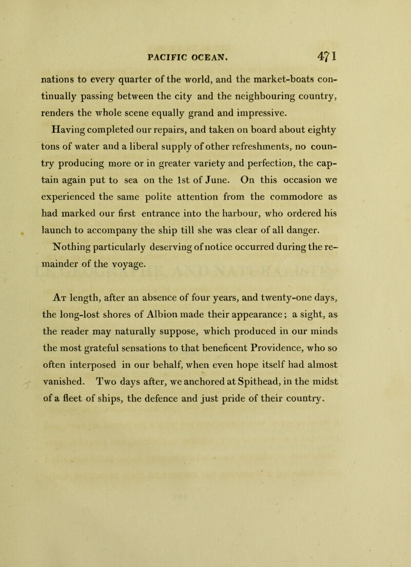 nations to every quarter of the world, and the market-boats con- tinually passing between the city and the neighbouring country, renders the whole scene equally grand and impressive. Having completed our repairs, and taken on board about eighty tons of water and a liberal supply of other refreshments, no coun- try producing more or in greater variety and perfection, the cap- tain again put to sea on the 1st of June. On this occasion we experienced the same polite attention from the commodore as had marked our first entrance into the harbour, who ordered his launch to accompany the ship till she was clear of all danger. Nothing particularly deserving of notice occurred during the re- mainder of the voyage. At length, after an absence of four years, and twenty-one days, the long-lost shores of Albion made their appearance; a sight, as the reader may naturally suppose, which produced in our minds the most grateful sensations to that beneficent Providence, who so often interposed in our behalf, when even hope itself had almost vanished. Two days after, we anchored at Spithead, in the midst of a fleet of ships, the defence and just pride of their country.