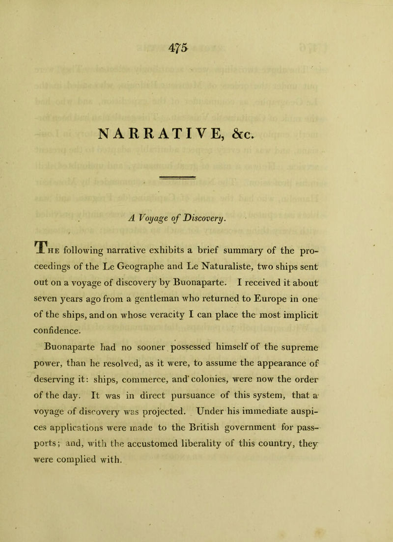 NARRATIVE, &c. A Voyage of Discovery. The following narrative exhibits a brief summary of the pro- ceedings of the Le Geographe and Le Naturaliste, two ships sent out on a voyage of discovery by Buonaparte. I received it about seven years ago from a gentleman who returned to Europe in one of the ships, and on whose veracity I can place the most implicit confidence. Buonaparte had no sooner possessed himself of the supreme power, than he resolved, as it were, to assume the appearance of deserving it: ships, commerce, and' colonies, were now the order of the day. It was in direct pursuance of this system, that a voyage of discovery was projected. Under his immediate auspi- ces applications were made to the British government for pass- ports ; and, with the accustomed liberality of this country, they were complied with.