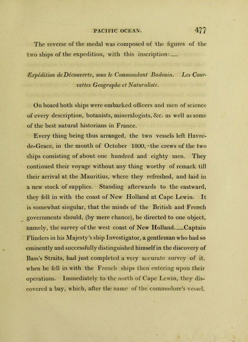 The reverse of the medal was composed of the figures of the two ships of the expedition, with this inscription: Expedition deD^couverte, sous le Commandant Badouin. Les Cour- vettes Geographe et Naturaliste. On board both ships were embarked officers and men of science of every description, botanists, mineralogists, &c. as well as some of the best natural historians in France. Every thing being thus arranged, the two vessels left Havre- de-Grace, in the month of October 1800, the crews of the two ships consisting of about one hundred and eighty men. They continued their voyage without any thing worthy of remark till their arrival at the Mauritius, where they refreshed, and laid in a new stock of supplies. Standing afterwards to the eastward, they fell in with the coast of New Holland at Cape Lewin. It is somewhat singular, that the minds of the British and French governments should, (by mere chance), be directed to one object, namely, the survey of the west coast of New Holland Captain Flinders in his Majesty’s ship Investigator, a gentleman who had so eminently and successfully distinguished himself in the discovery of Bass’s Straits, had just completed a very accurate survey of it, when he fell in with the French ships then entering upon their operations. Immediately to the north of Cape Lewin, they dis- covered a bay, which, after the name of the commodore’s vessel,