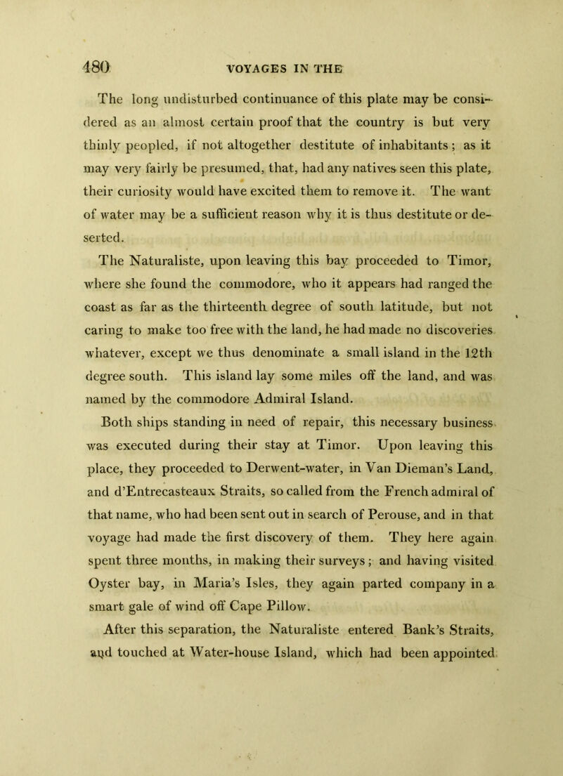 The long undisturbed continuance of this plate may be consi- dered as an almost certain proof that the country is but very thinly peopled, if not altogether destitute of inhabitants ; as it may very fairly be presumed, that, had any natives seen this plate, their curiosity would have excited them to remove it. The want of water may be a sufficient reason why it is thus destitute or de- serted. The Naturaliste, upon leaving this bay proceeded to Timor, where she found the commodore, who it appears had ranged the coast as far as the thirteenth degree of south latitude, but not caring to make too free with the land, he had made no discoveries whatever, except we thus denominate a small island in the 12th degree south. This island lay some miles off the land, and was named by the commodore Admiral Island. Both ships standing in need of repair, this necessary business v/as executed during their stay at Timor. Upon leaving this place, they proceeded to Derwent-water, in Van Dieman’s Land, and d’Entrecasteaux Straits, so called from the French admiral of that name, who had been sent out in search of Perouse, and in that voyage had made the first discovery of them. They here again spent three months, in making their surveys ; and having visited Oyster bay, in Maria's Isles, they again parted company in a smart gale of wind off Cape Pillow. After this separation, the Naturaliste entered Bank's Straits, aijd touched at Water-house Island, which had been appointed