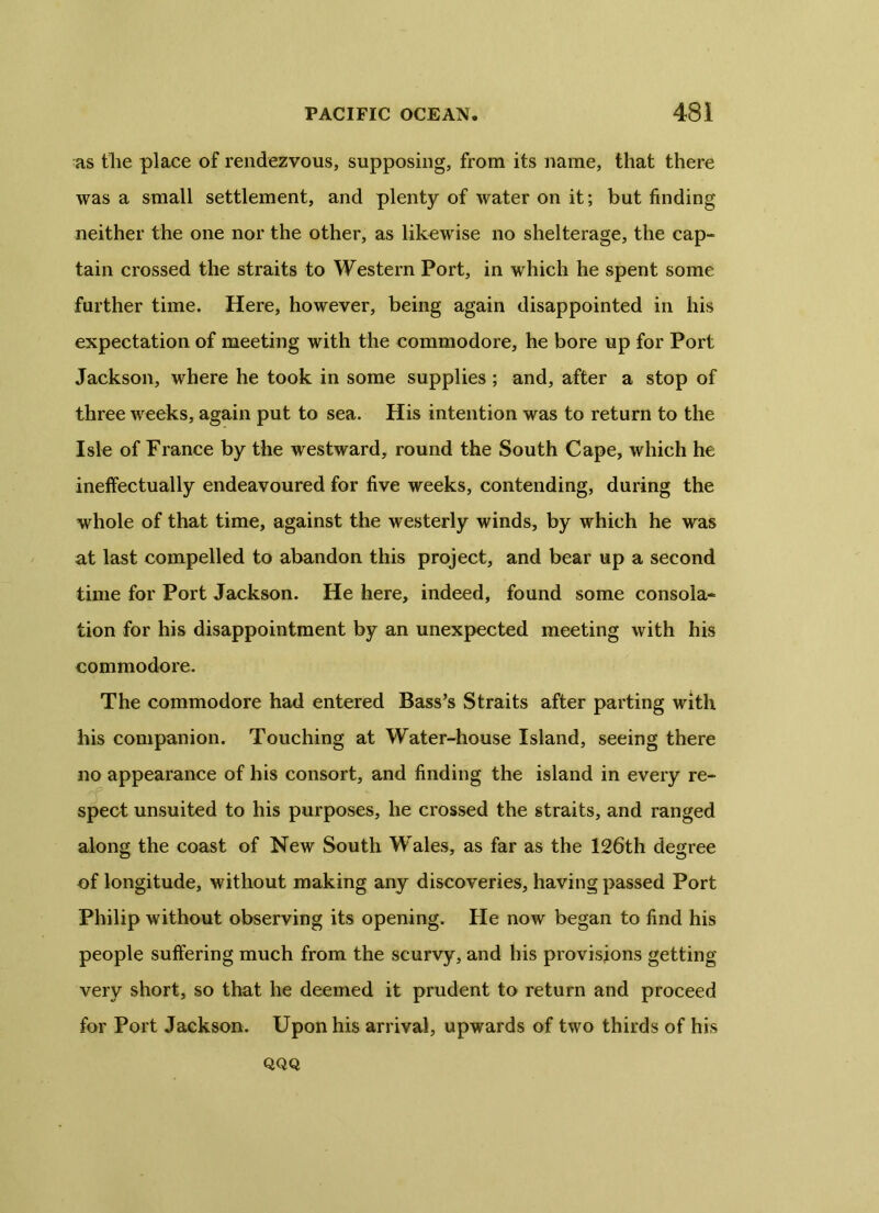 as the place of rendezvous, supposing, from its name, that there was a small settlement, and plenty of water on it; but finding neither the one nor the other, as likewise no shelterage, the cap- tain crossed the straits to Western Port, in which he spent some further time. Here, however, being again disappointed in his expectation of meeting with the commodore, he bore up for Port Jackson, where he took in some supplies; and, after a stop of three weeks, again put to sea. His intention was to return to the Isle of France by the westward, round the South Cape, which he ineffectually endeavoured for five weeks, contending, during the whole of that time, against the westerly winds, by which he was at last compelled to abandon this project, and bear up a second time for Port Jackson. He here, indeed, found some consola- tion for his disappointment by an unexpected meeting with his commodore. The commodore had entered Bass’s Straits after parting with his companion. Touching at Water-house Island, seeing there no appearance of his consort, and finding the island in every re- spect unsuited to his purposes, he crossed the straits, and ranged along the coast of New South Wales, as far as the 126th degree of longitude, without making any discoveries, having passed Port Philip without observing its opening, tie now began to find his people suffering much from the scurvy, and his provisions getting very short, so that he deemed it prudent to return and proceed for Port Jackson. Upon his arrival, upwards of two thirds of his QQQ