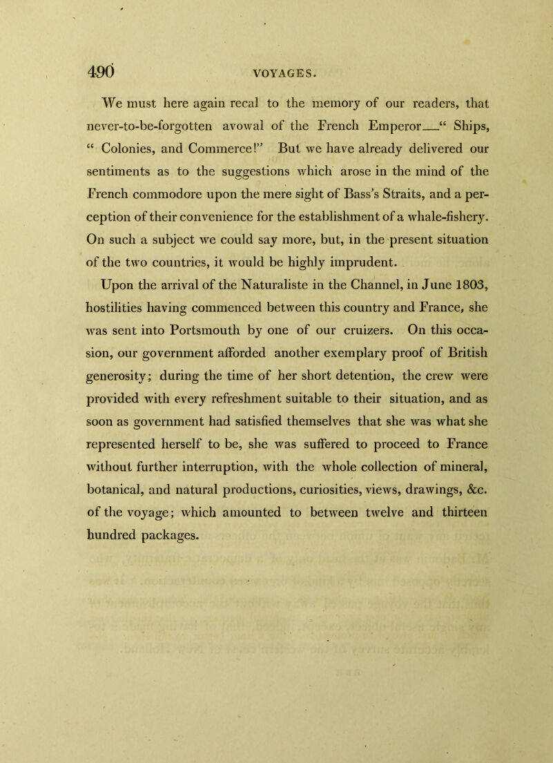 We must here again recal to the memory of our readers, that never-to-be-forgotten avowal of the French Emperor “ Ships, “ Colonies, and Commerce!” But we have already delivered our sentiments as to the suggestions which arose in the mind of the French commodore upon the mere sight of Bass's Straits, and a per- ception of their convenience for the establishment of a whale-fishery. On such a subject we could say more, but, in the present situation of the two countries, it would be highly imprudent. Upon the arrival of the Naturaliste in the Channel, in June 1803, hostilities having commenced between this country and France, she was sent into Portsmouth by one of our cruizers. On this occa- sion, our government afforded another exemplary proof of British generosity; during the time of her short detention, the crew were provided with every refreshment suitable to their situation, and as soon as government had satisfied themselves that she was what she represented herself to be, she was suffered to proceed to France without further interruption, with the whole collection of mineral, botanical, and natural productions, curiosities, views, drawings, &c. of the voyage; which amounted to between twelve and thirteen hundred packages.