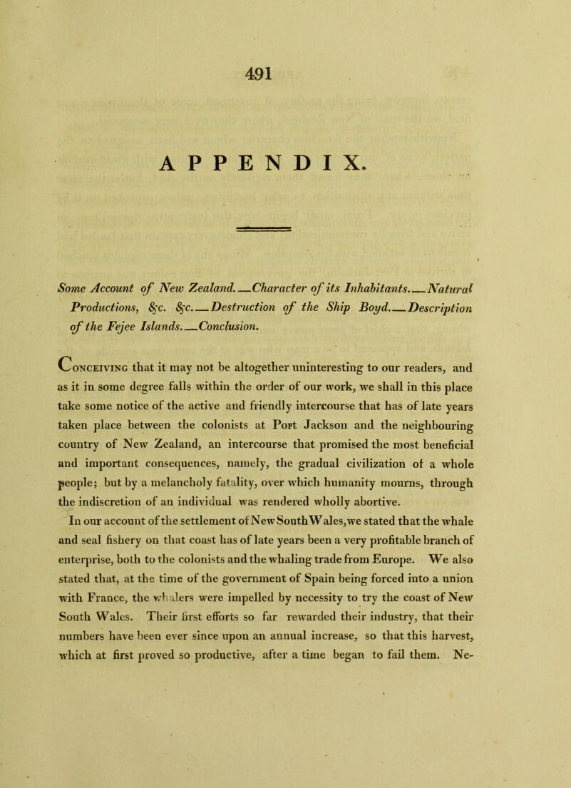 APPENDIX. Some Account of New Zealand.—Character of its Inhabitants Natural Productions, 8$c. 8$c Destruction of the Ship Boyd Description of the Fejee Islands Conclusion. Conceiving that it may not be altogether uninteresting to our readers, and as it in some degree falls within the order of our work, we shall in this place take some notice of the active and friendly intercourse that has of late years taken place between the colonists at Port Jackson and the neighbouring country of New Zealand, an intercourse that promised the most beneficial and important consequences, namely, the gradual civilization of a whole people; but by a melancholy fatality, over which humanity mourns, through the indiscretion of an individual was rendered wholly abortive. In our account of the settlement of New South Wales, we stated that the whale and seal fishery on that coast has of late years been a very profitable branch of enterprise, both to the colonists and the whaling trade from Europe. We also stated that, at the time of the government of Spain being forced into a union with France, the whalers were impelled by necessity to try the coast of New South Wales. Their first efforts so far rewarded their industry, that their numbers have been ever since upon an annual increase, so that this harvest, which at first proved so productive, after a time began to fail them. Ne-